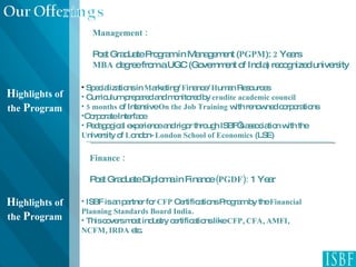Management : Post Graduate Program in Management ( PGPM ):  2  Years MBA  degree from a UGC (Government of India) recognized university H ighlights of the  P rogram Finance : Post Graduate Diploma in Finance  (PGDF):  1 Year ISBF is an partner for  CFP  Certifications Program by the  Financial Planning Standards Board India . This covers most industry certifications like  CFP ,  CFA ,  AMFI ,  NCFM ,  IRDA  etc.  H ighlights of the  P rogram Specializations in  M arketing/  F inance/  H uman Resources Curriculum prepared and monitored by  erudite academic council 5 months  of Intensive  On the Job Training  with renowned corporations  Corporate Interface Pedagogical experience and rigor through ISBF’s association with the  U niversity of  L ondon-  London School of Economics  (LSE) 