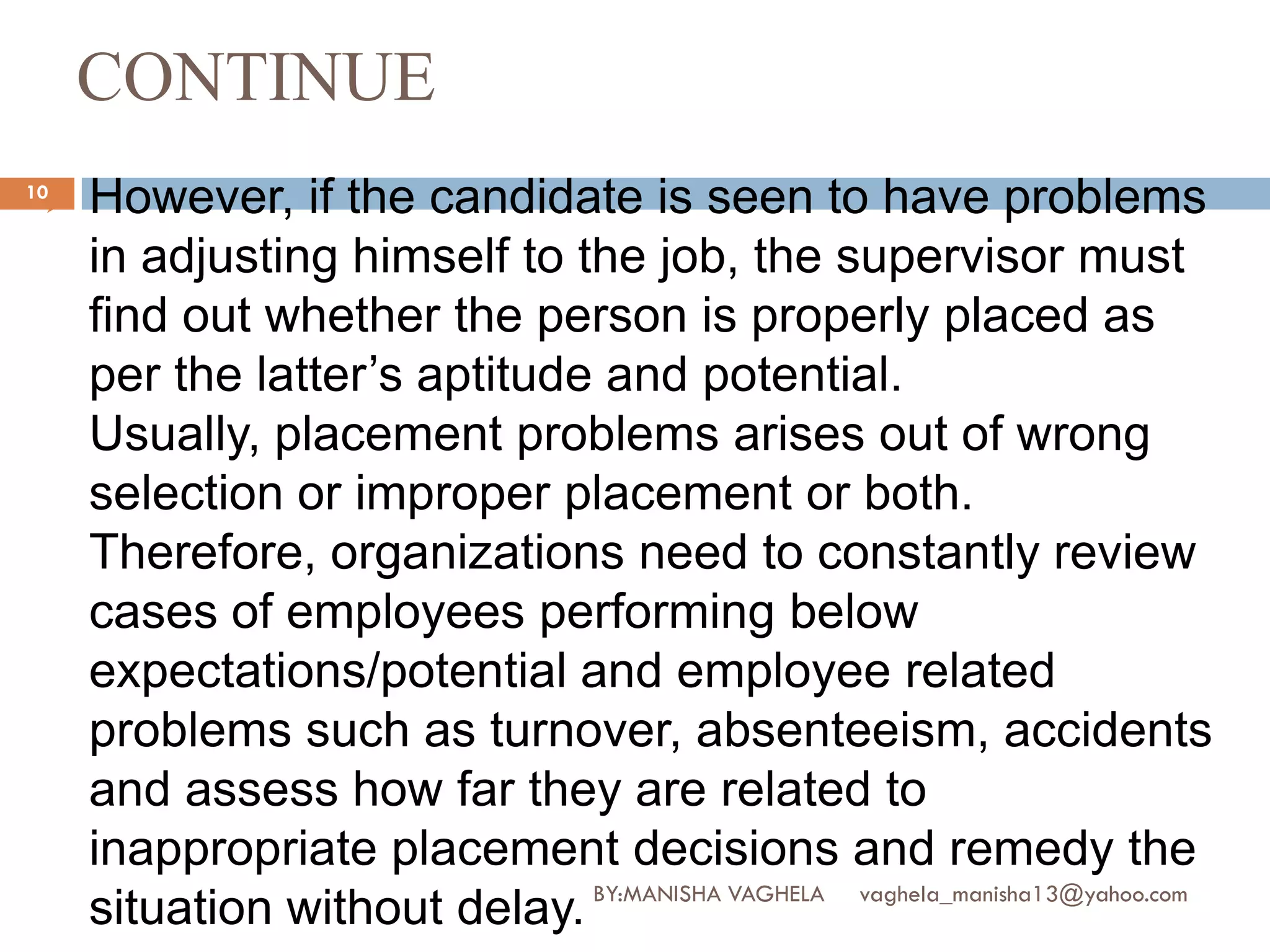 CONTINUE
10
    However, if the candidate is seen to have problems
     in adjusting himself to the job, the supervisor must
     find out whether the person is properly placed as
     per the latter’s aptitude and potential.
     Usually, placement problems arises out of wrong
     selection or improper placement or both.
     Therefore, organizations need to constantly review
     cases of employees performing below
     expectations/potential and employee related
     problems such as turnover, absenteeism, accidents
     and assess how far they are related to
     inappropriate placement decisions and remedy the
                              BY:MANISHA VAGHELA vaghela_manisha13@yahoo.com
     situation without delay.
 