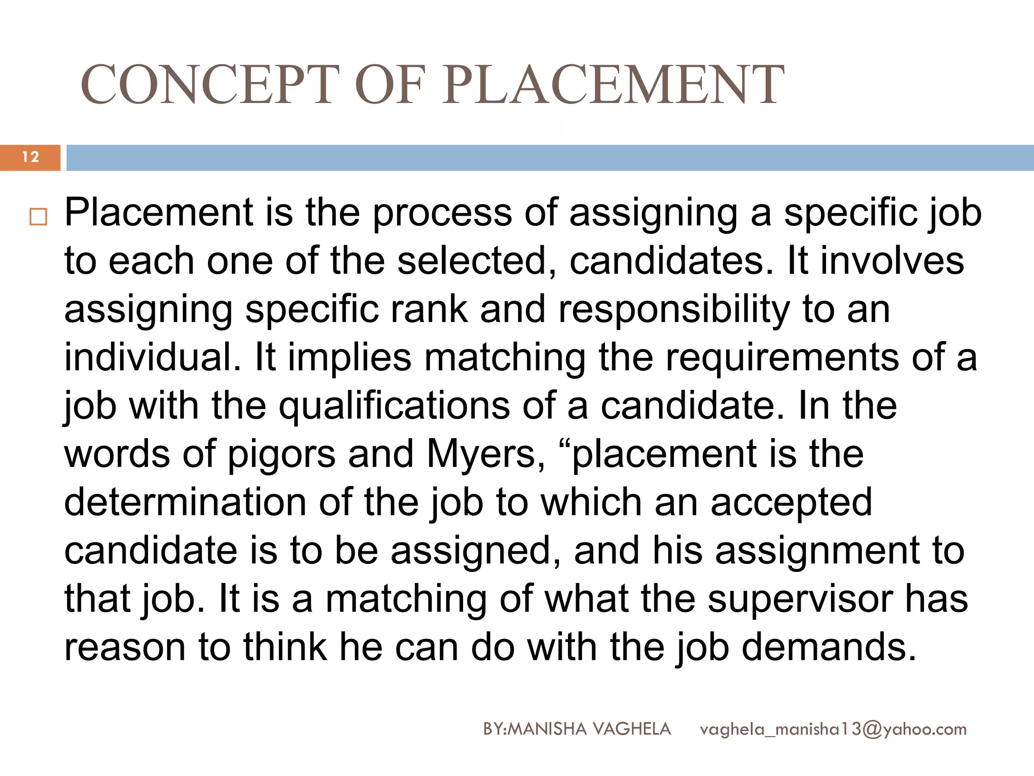 CONCEPT OF PLACEMENT
12


    Placement is the process of assigning a specific job
     to each one of the selected, candidates. It involves
     assigning specific rank and responsibility to an
     individual. It implies matching the requirements of a
     job with the qualifications of a candidate. In the
     words of pigors and Myers, “placement is the
     determination of the job to which an accepted
     candidate is to be assigned, and his assignment to
     that job. It is a matching of what the supervisor has
     reason to think he can do with the job demands.
                             BY:MANISHA VAGHELA   vaghela_manisha13@yahoo.com
 