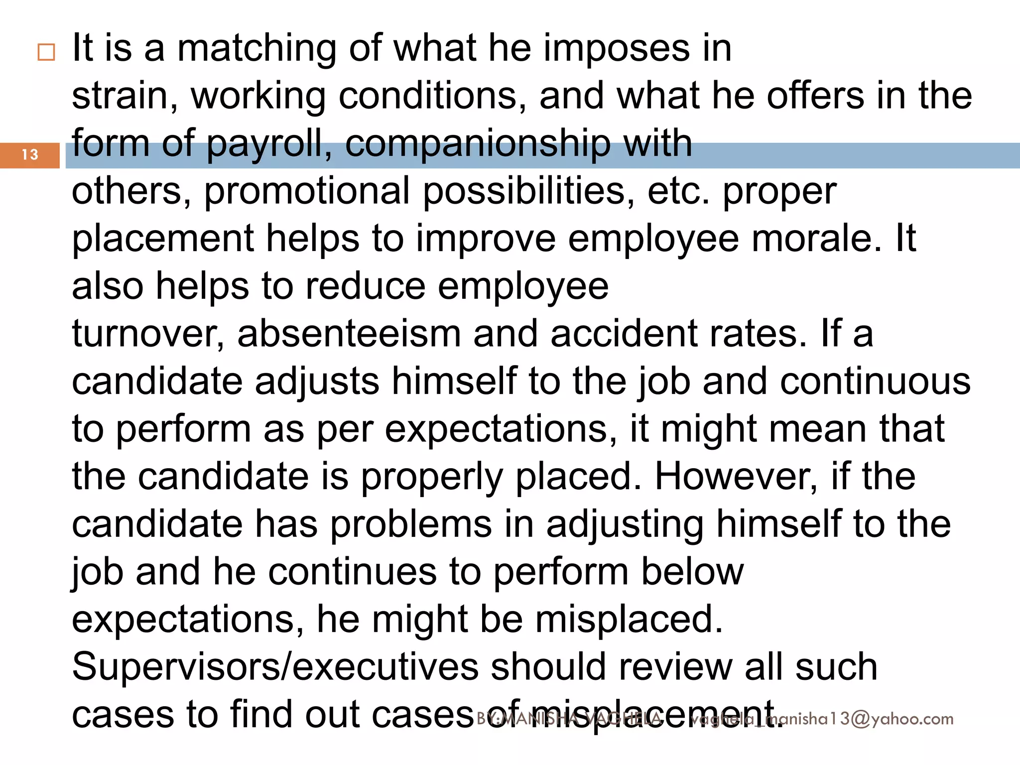    It is a matching of what he imposes in
     strain, working conditions, and what he offers in the
13   form of payroll, companionship with
     others, promotional possibilities, etc. proper
     placement helps to improve employee morale. It
     also helps to reduce employee
     turnover, absenteeism and accident rates. If a
     candidate adjusts himself to the job and continuous
     to perform as per expectations, it might mean that
     the candidate is properly placed. However, if the
     candidate has problems in adjusting himself to the
     job and he continues to perform below
     expectations, he might be misplaced.
     Supervisors/executives should review all such
     cases to find out cases BY:MANISHA VAGHELA vaghela_manisha13@yahoo.com
                              of misplacement.
 