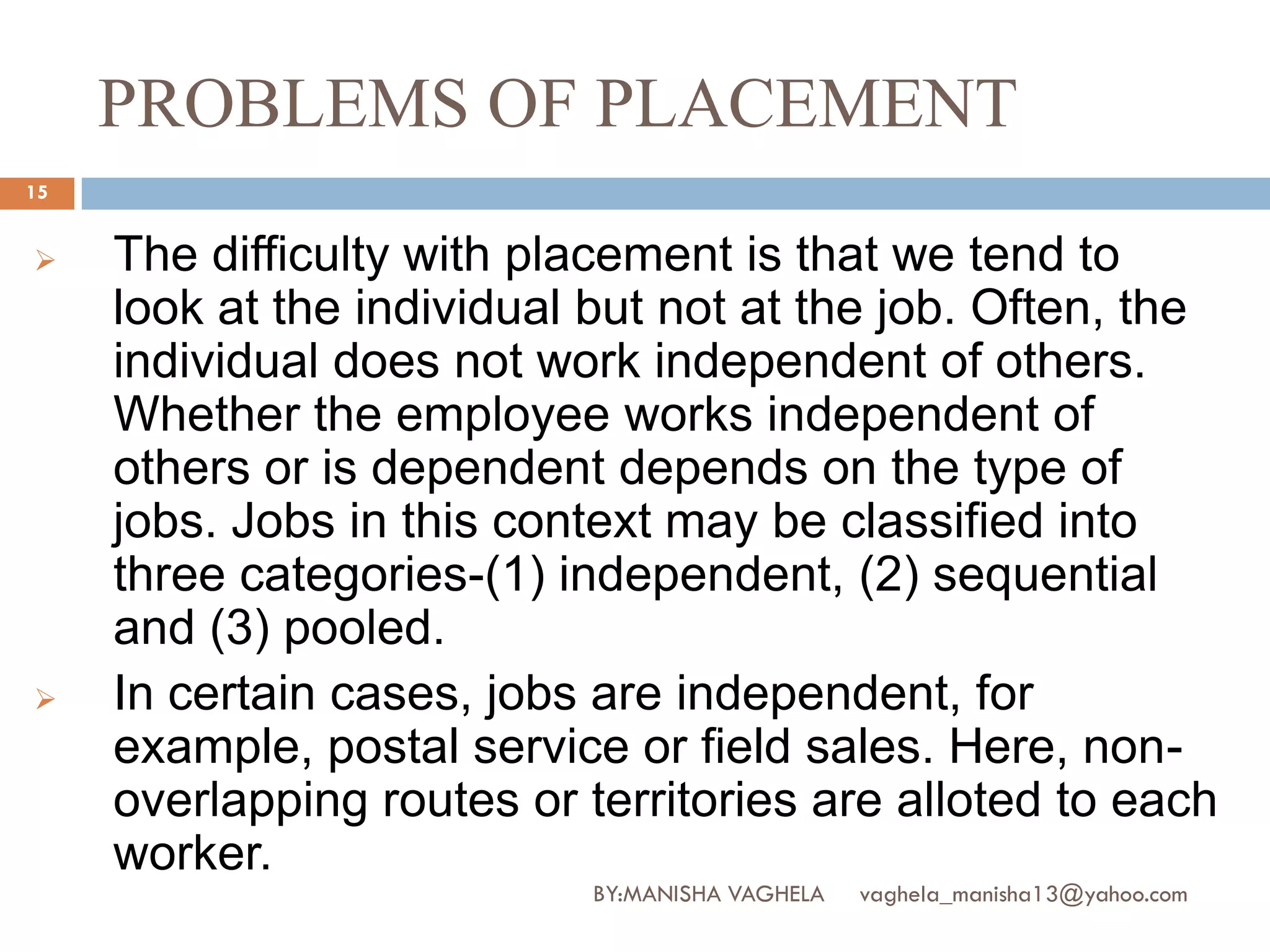PROBLEMS OF PLACEMENT
15


    The difficulty with placement is that we tend to
     look at the individual but not at the job. Often, the
     individual does not work independent of others.
     Whether the employee works independent of
     others or is dependent depends on the type of
     jobs. Jobs in this context may be classified into
     three categories-(1) independent, (2) sequential
     and (3) pooled.
    In certain cases, jobs are independent, for
     example, postal service or field sales. Here, non-
     overlapping routes or territories are alloted to each
     worker.
                            BY:MANISHA VAGHELA   vaghela_manisha13@yahoo.com
 
