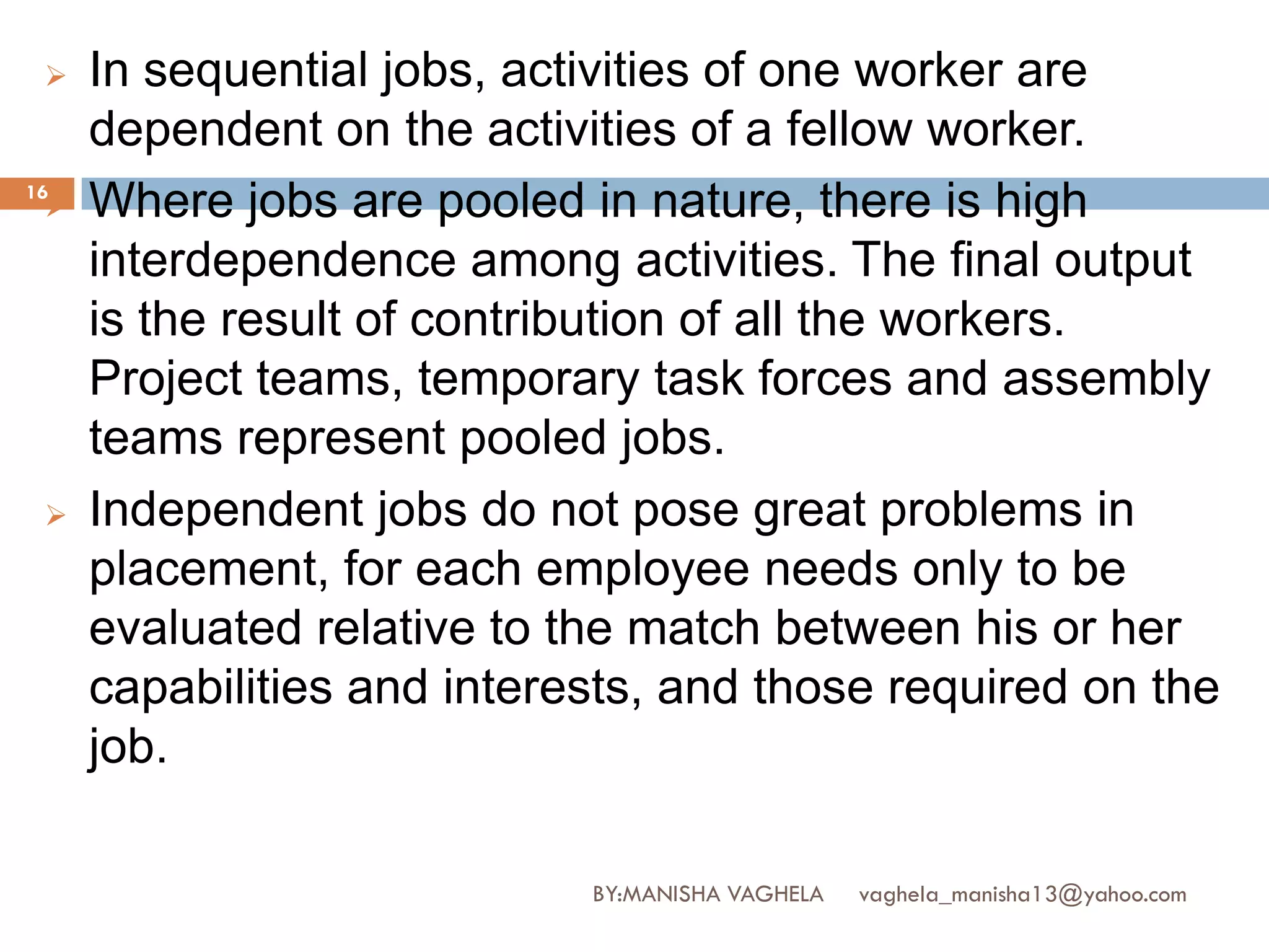   In sequential jobs, activities of one worker are
     dependent on the activities of a fellow worker.
16
    Where jobs are pooled in nature, there is high
     interdependence among activities. The final output
     is the result of contribution of all the workers.
     Project teams, temporary task forces and assembly
     teams represent pooled jobs.
    Independent jobs do not pose great problems in
     placement, for each employee needs only to be
     evaluated relative to the match between his or her
     capabilities and interests, and those required on the
     job.

                            BY:MANISHA VAGHELA   vaghela_manisha13@yahoo.com
 
