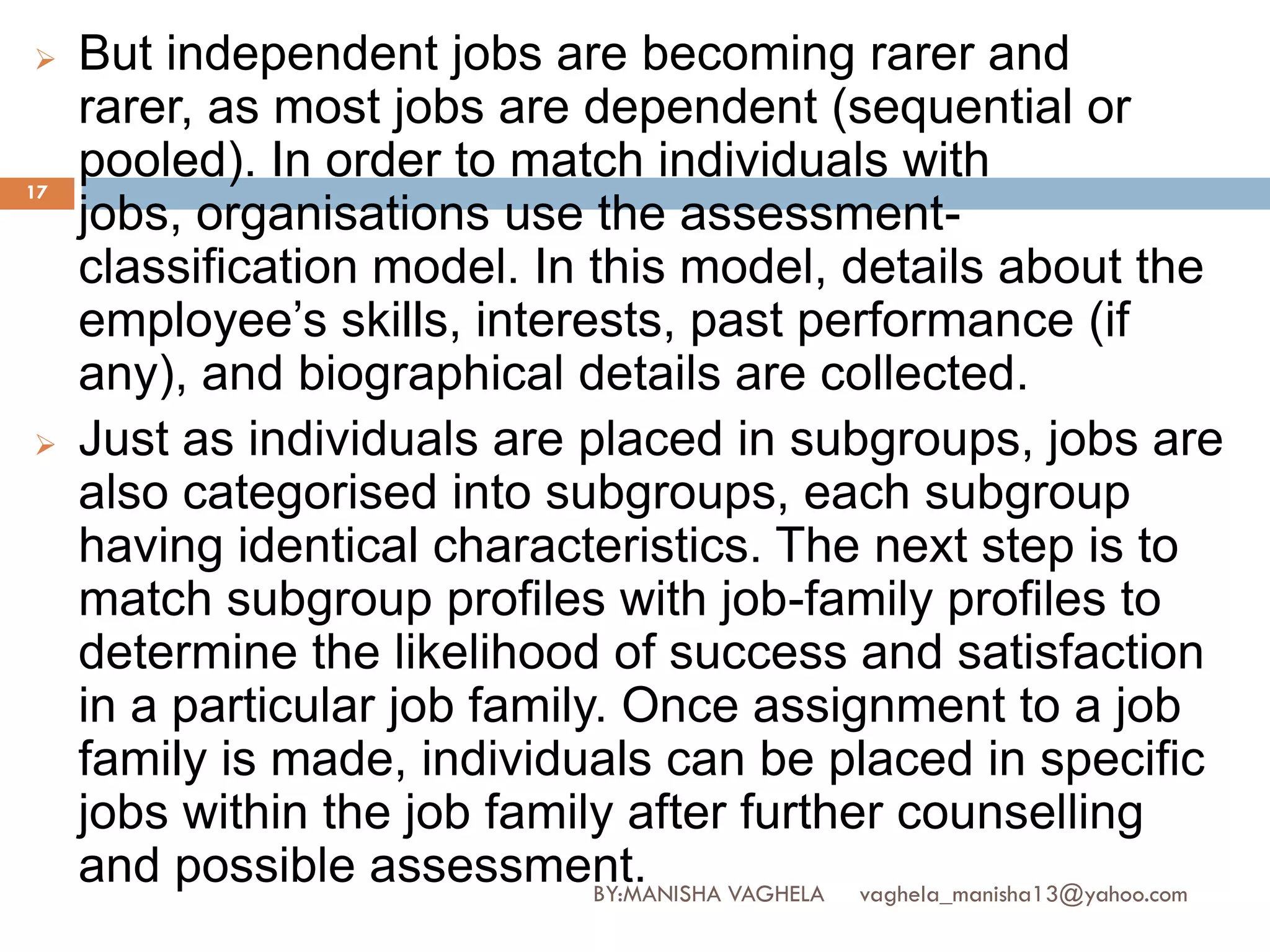     But independent jobs are becoming rarer and
     rarer, as most jobs are dependent (sequential or
17
     pooled). In order to match individuals with
     jobs, organisations use the assessment-
     classification model. In this model, details about the
     employee’s skills, interests, past performance (if
     any), and biographical details are collected.
    Just as individuals are placed in subgroups, jobs are
     also categorised into subgroups, each subgroup
     having identical characteristics. The next step is to
     match subgroup profiles with job-family profiles to
     determine the likelihood of success and satisfaction
     in a particular job family. Once assignment to a job
     family is made, individuals can be placed in specific
     jobs within the job family after further counselling
     and possible assessment.  BY:MANISHA VAGHELA vaghela_manisha13@yahoo.com
 