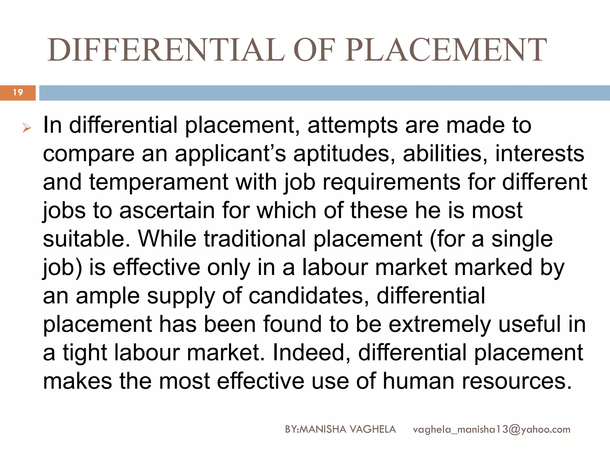 DIFFERENTIAL OF PLACEMENT
19


    In differential placement, attempts are made to
     compare an applicant’s aptitudes, abilities, interests
     and temperament with job requirements for different
     jobs to ascertain for which of these he is most
     suitable. While traditional placement (for a single
     job) is effective only in a labour market marked by
     an ample supply of candidates, differential
     placement has been found to be extremely useful in
     a tight labour market. Indeed, differential placement
     makes the most effective use of human resources.
                            BY:MANISHA VAGHELA   vaghela_manisha13@yahoo.com
 