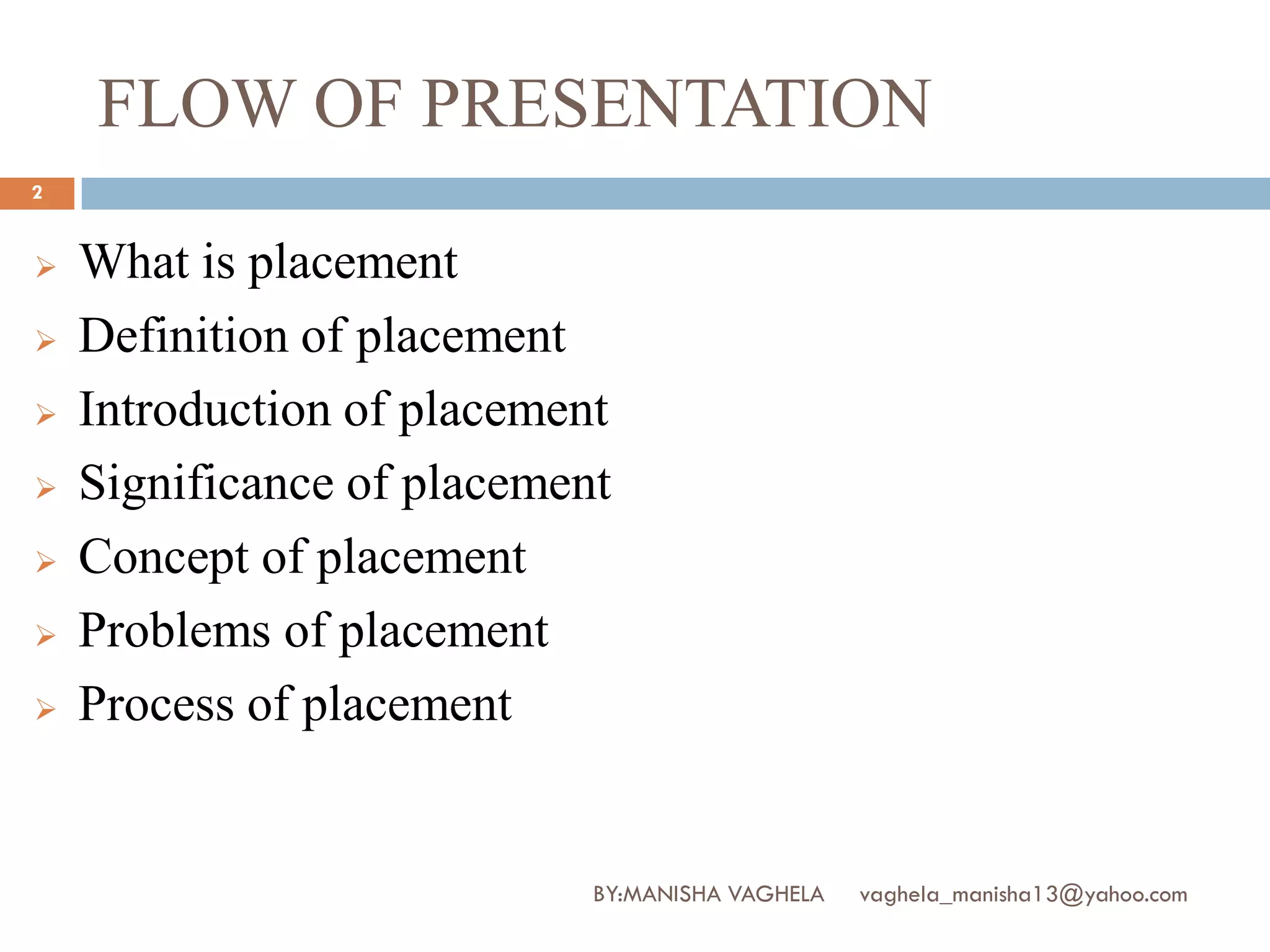 FLOW OF PRESENTATION
2


   What is placement
   Definition of placement
   Introduction of placement
   Significance of placement
   Concept of placement
   Problems of placement
   Process of placement


                            BY:MANISHA VAGHELA   vaghela_manisha13@yahoo.com
 