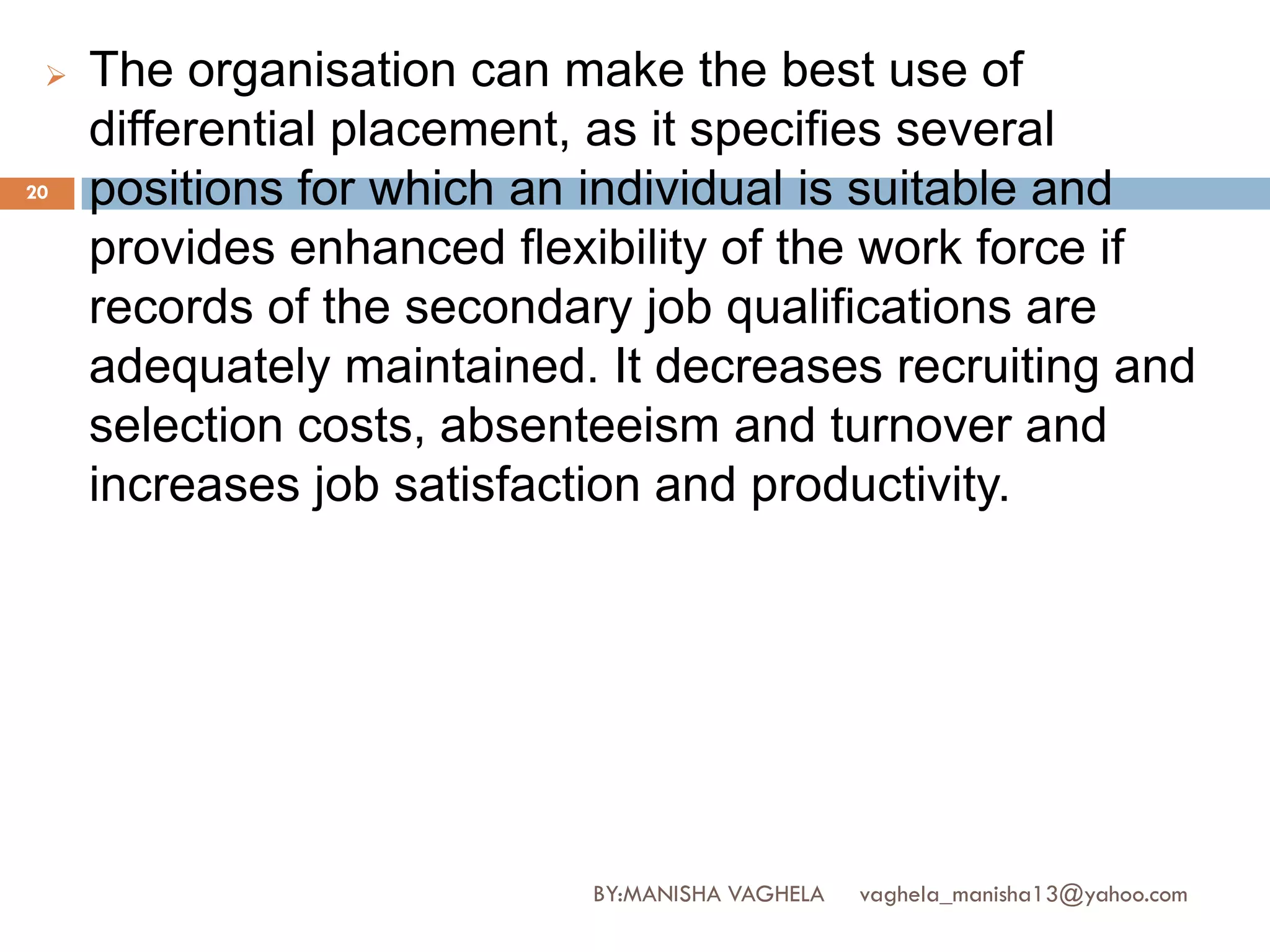   The organisation can make the best use of
     differential placement, as it specifies several
20   positions for which an individual is suitable and
     provides enhanced flexibility of the work force if
     records of the secondary job qualifications are
     adequately maintained. It decreases recruiting and
     selection costs, absenteeism and turnover and
     increases job satisfaction and productivity.




                           BY:MANISHA VAGHELA   vaghela_manisha13@yahoo.com
 