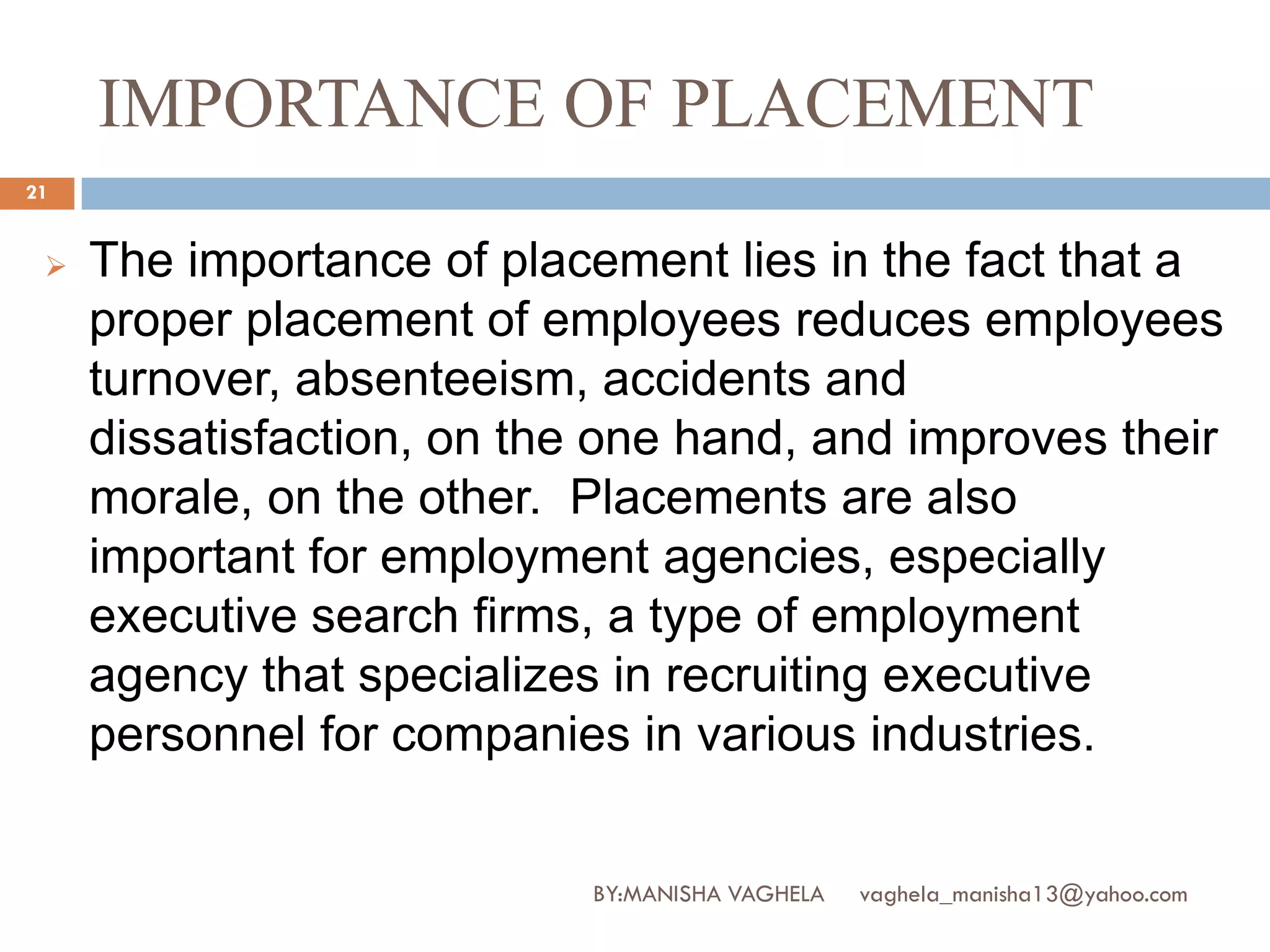 IMPORTANCE OF PLACEMENT
21


    The importance of placement lies in the fact that a
     proper placement of employees reduces employees
     turnover, absenteeism, accidents and
     dissatisfaction, on the one hand, and improves their
     morale, on the other. Placements are also
     important for employment agencies, especially
     executive search firms, a type of employment
     agency that specializes in recruiting executive
     personnel for companies in various industries.


                            BY:MANISHA VAGHELA   vaghela_manisha13@yahoo.com
 