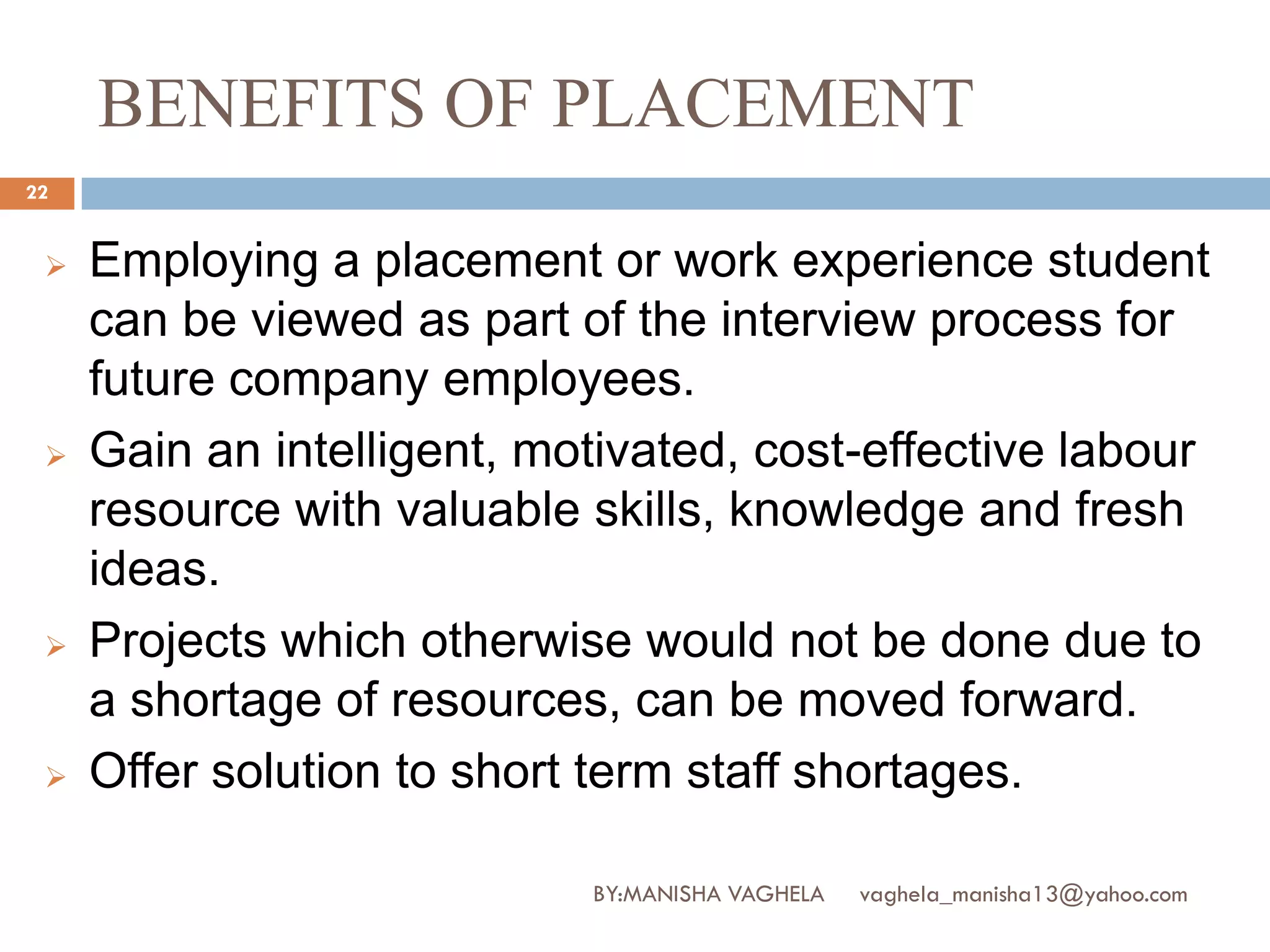 BENEFITS OF PLACEMENT
22


    Employing a placement or work experience student
     can be viewed as part of the interview process for
     future company employees.
    Gain an intelligent, motivated, cost-effective labour
     resource with valuable skills, knowledge and fresh
     ideas.
    Projects which otherwise would not be done due to
     a shortage of resources, can be moved forward.
    Offer solution to short term staff shortages.

                            BY:MANISHA VAGHELA   vaghela_manisha13@yahoo.com
 