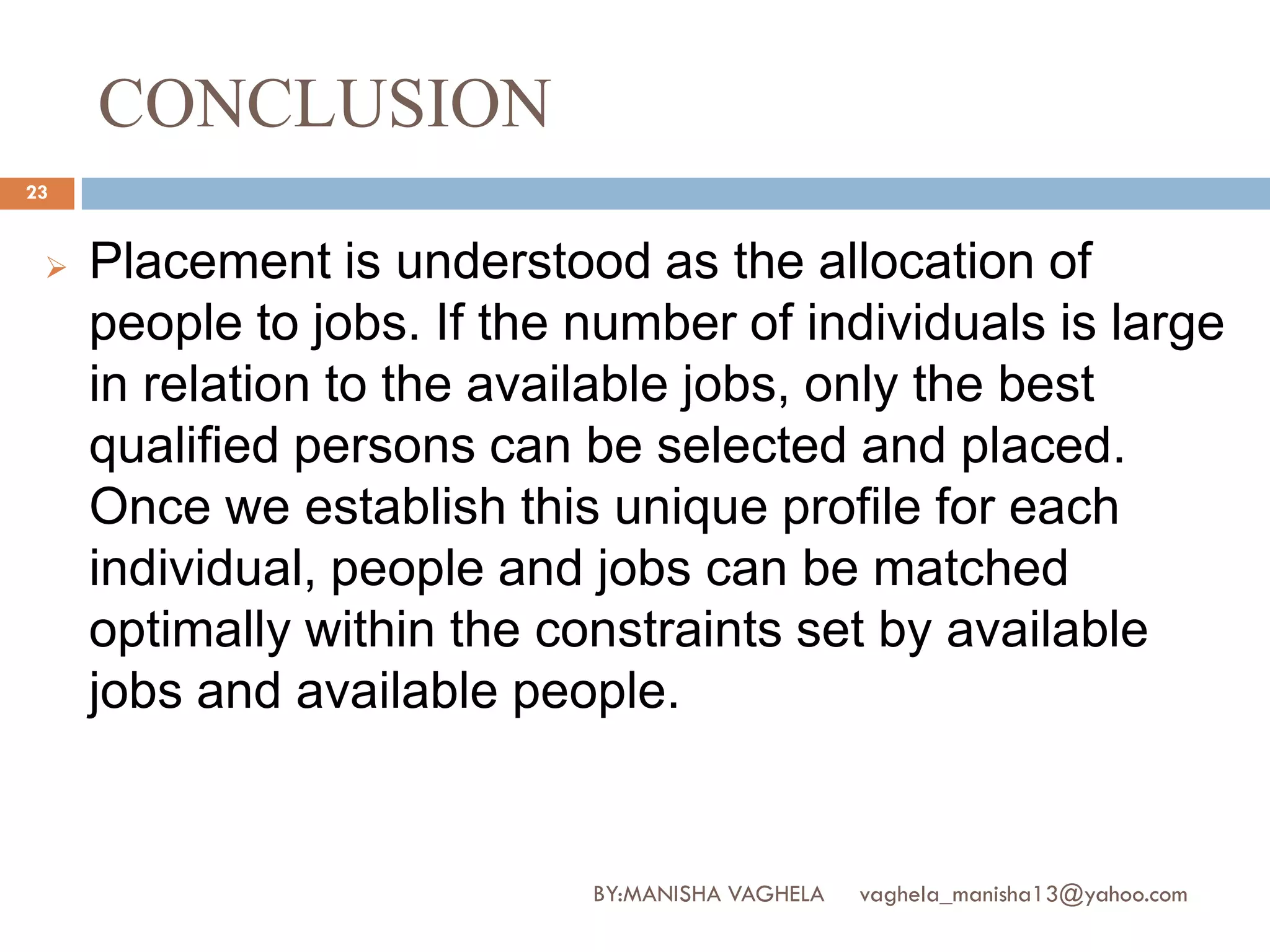 CONCLUSION
23


    Placement is understood as the allocation of
     people to jobs. If the number of individuals is large
     in relation to the available jobs, only the best
     qualified persons can be selected and placed.
     Once we establish this unique profile for each
     individual, people and jobs can be matched
     optimally within the constraints set by available
     jobs and available people.


                            BY:MANISHA VAGHELA   vaghela_manisha13@yahoo.com
 