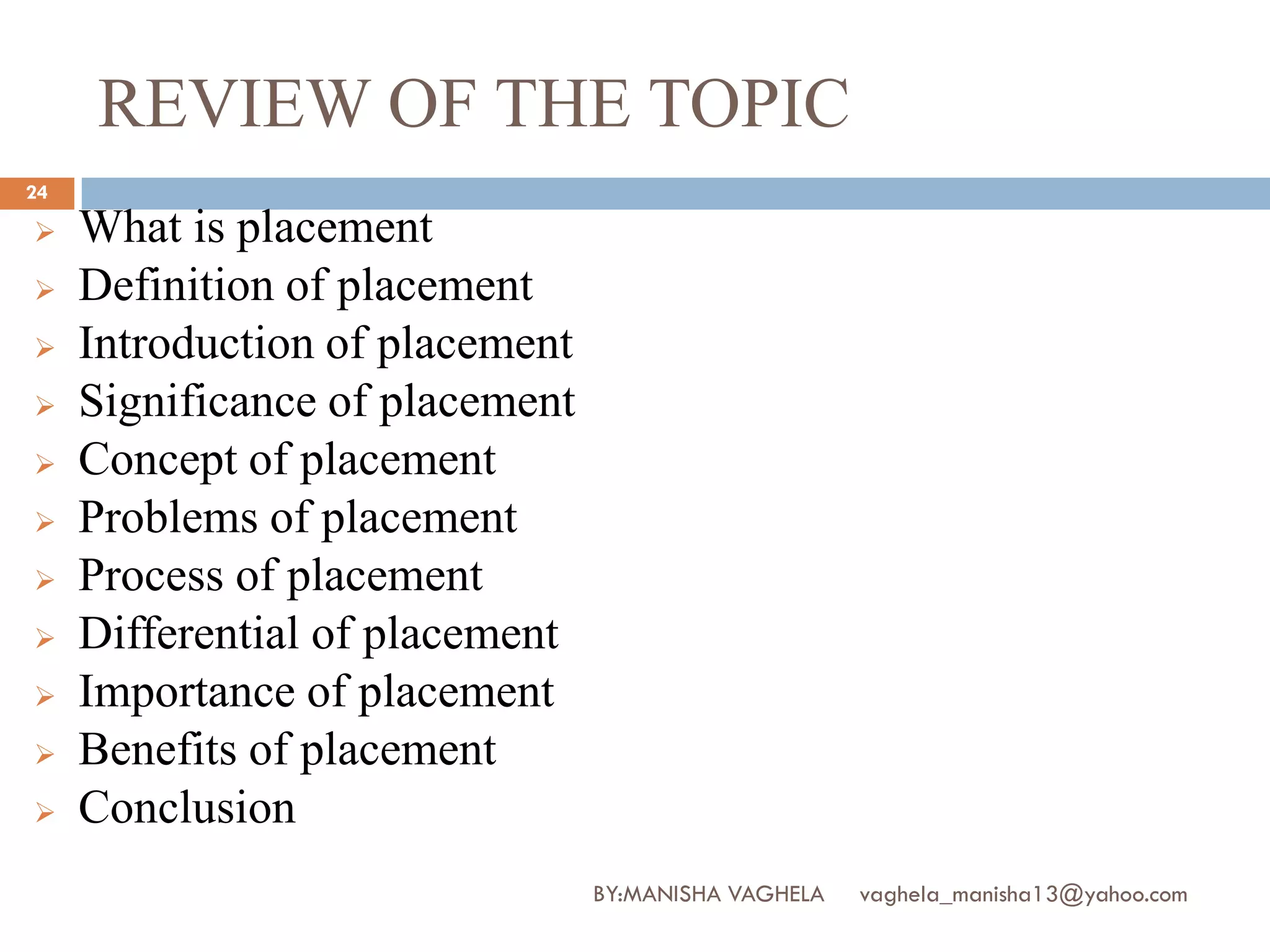 REVIEW OF THE TOPIC
24

    What is placement
    Definition of placement
    Introduction of placement
    Significance of placement
    Concept of placement
    Problems of placement
    Process of placement
    Differential of placement
    Importance of placement
    Benefits of placement
    Conclusion
                                 BY:MANISHA VAGHELA   vaghela_manisha13@yahoo.com
 