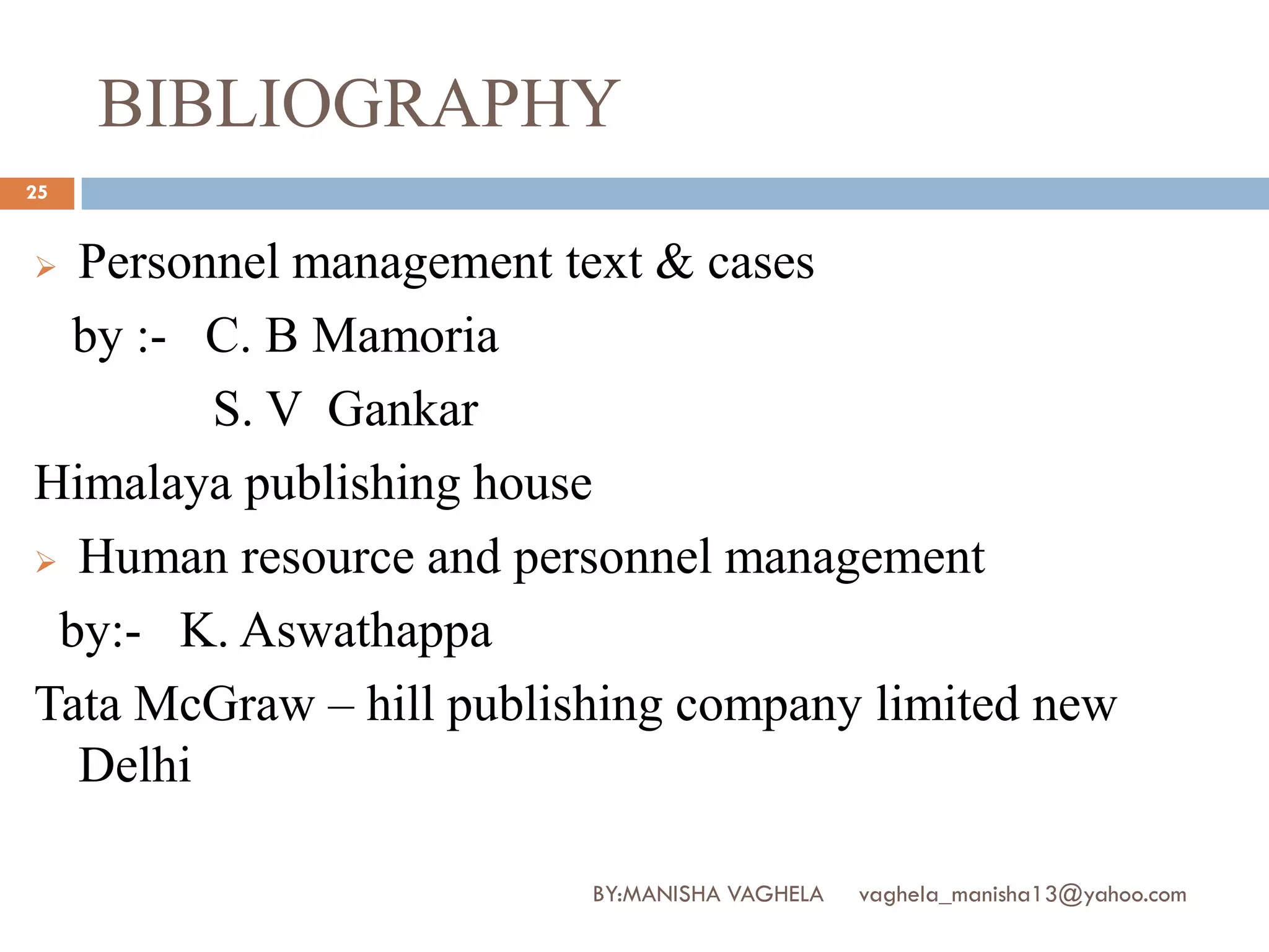 BIBLIOGRAPHY
25


 Personnel management text & cases
  by :- C. B Mamoria
        S. V Gankar
Himalaya publishing house
 Human resource and personnel management

 by:- K. Aswathappa
Tata McGraw – hill publishing company limited new
  Delhi

                         BY:MANISHA VAGHELA   vaghela_manisha13@yahoo.com
 