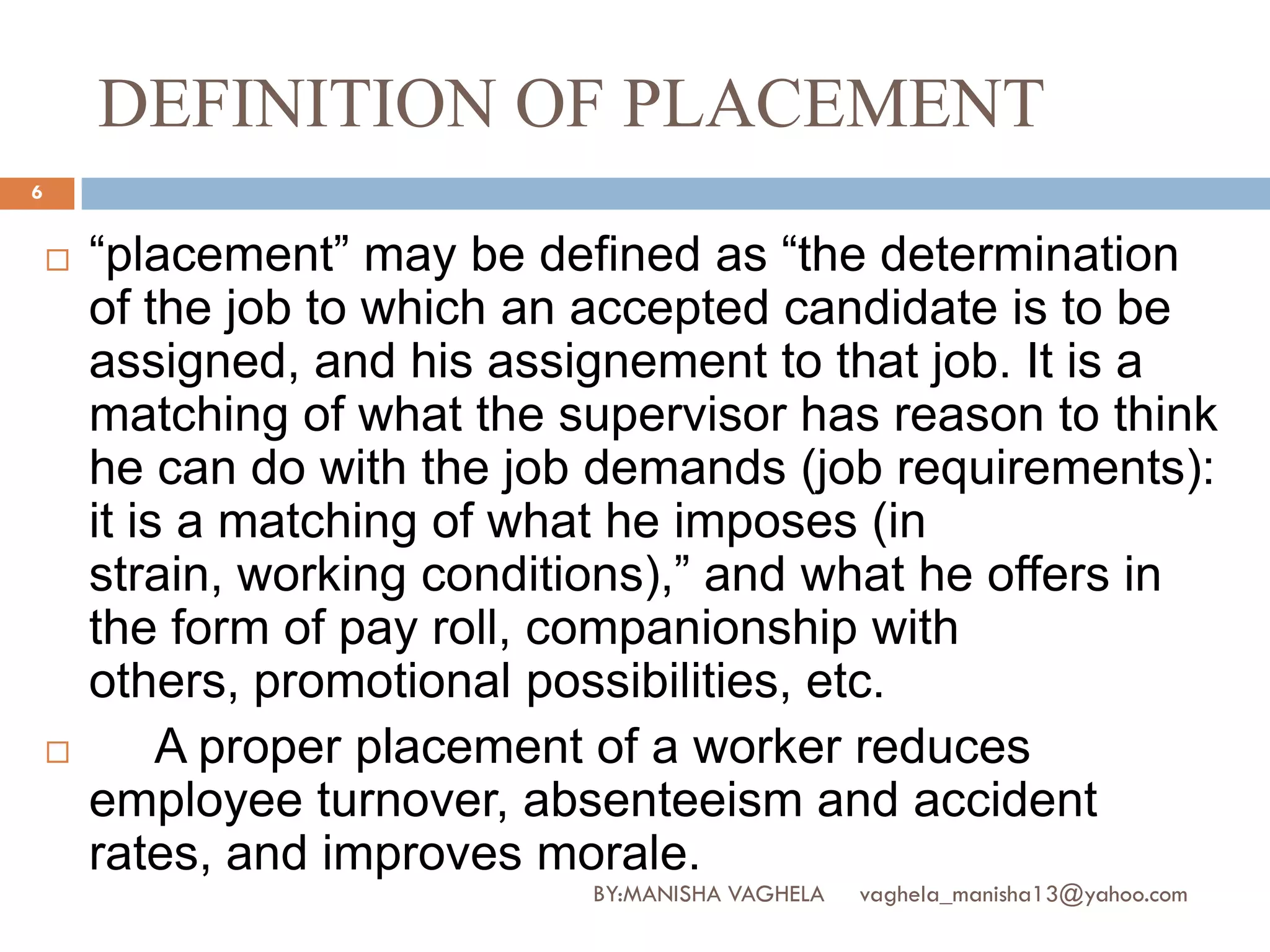 DEFINITION OF PLACEMENT
6


       “placement” may be defined as “the determination
        of the job to which an accepted candidate is to be
        assigned, and his assignement to that job. It is a
        matching of what the supervisor has reason to think
        he can do with the job demands (job requirements):
        it is a matching of what he imposes (in
        strain, working conditions),” and what he offers in
        the form of pay roll, companionship with
        others, promotional possibilities, etc.
            A proper placement of a worker reduces
        employee turnover, absenteeism and accident
        rates, and improves morale.
                              BY:MANISHA VAGHELA   vaghela_manisha13@yahoo.com
 