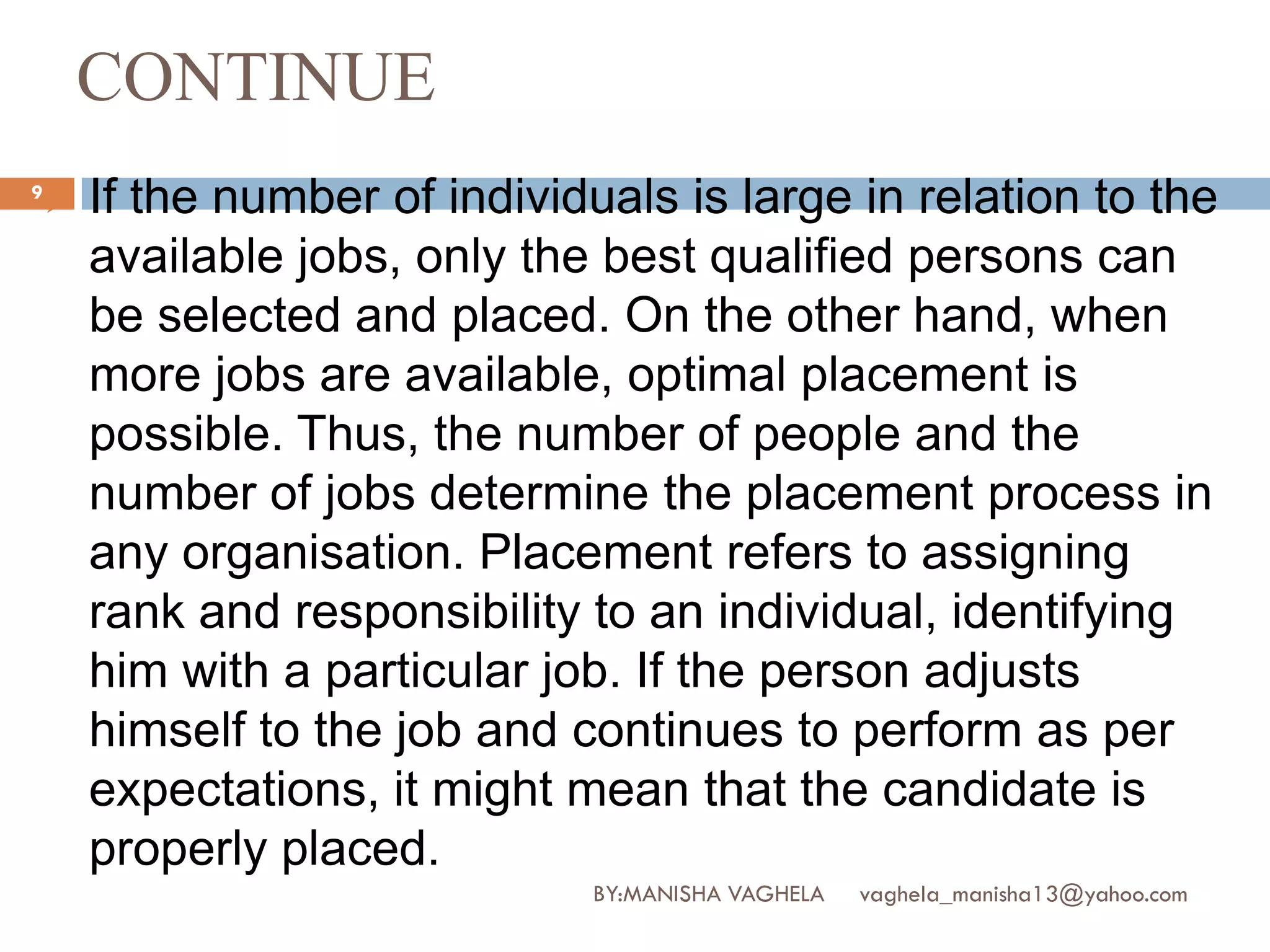 CONTINUE
9
       If the number of individuals is large in relation to the
        available jobs, only the best qualified persons can
        be selected and placed. On the other hand, when
        more jobs are available, optimal placement is
        possible. Thus, the number of people and the
        number of jobs determine the placement process in
        any organisation. Placement refers to assigning
        rank and responsibility to an individual, identifying
        him with a particular job. If the person adjusts
        himself to the job and continues to perform as per
        expectations, it might mean that the candidate is
        properly placed.
                                BY:MANISHA VAGHELA   vaghela_manisha13@yahoo.com
 