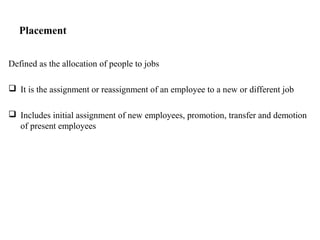 Placement
Defined as the allocation of people to jobs
 It is the assignment or reassignment of an employee to a new or different job
 Includes initial assignment of new employees, promotion, transfer and demotion
of present employees
 