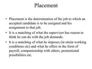 Placement
• Placement is the determination of the job to which an
accepted candidate is to be assigned and his
assignment to that job.
• It is a matching of what the supervisor has reason to
think he can do with the job demands.
• It is a matching of what he imposes (in strain working
conditions etc) and what he offers in the form of
payroll, companionship with others, promotional
possibilities etc.
 