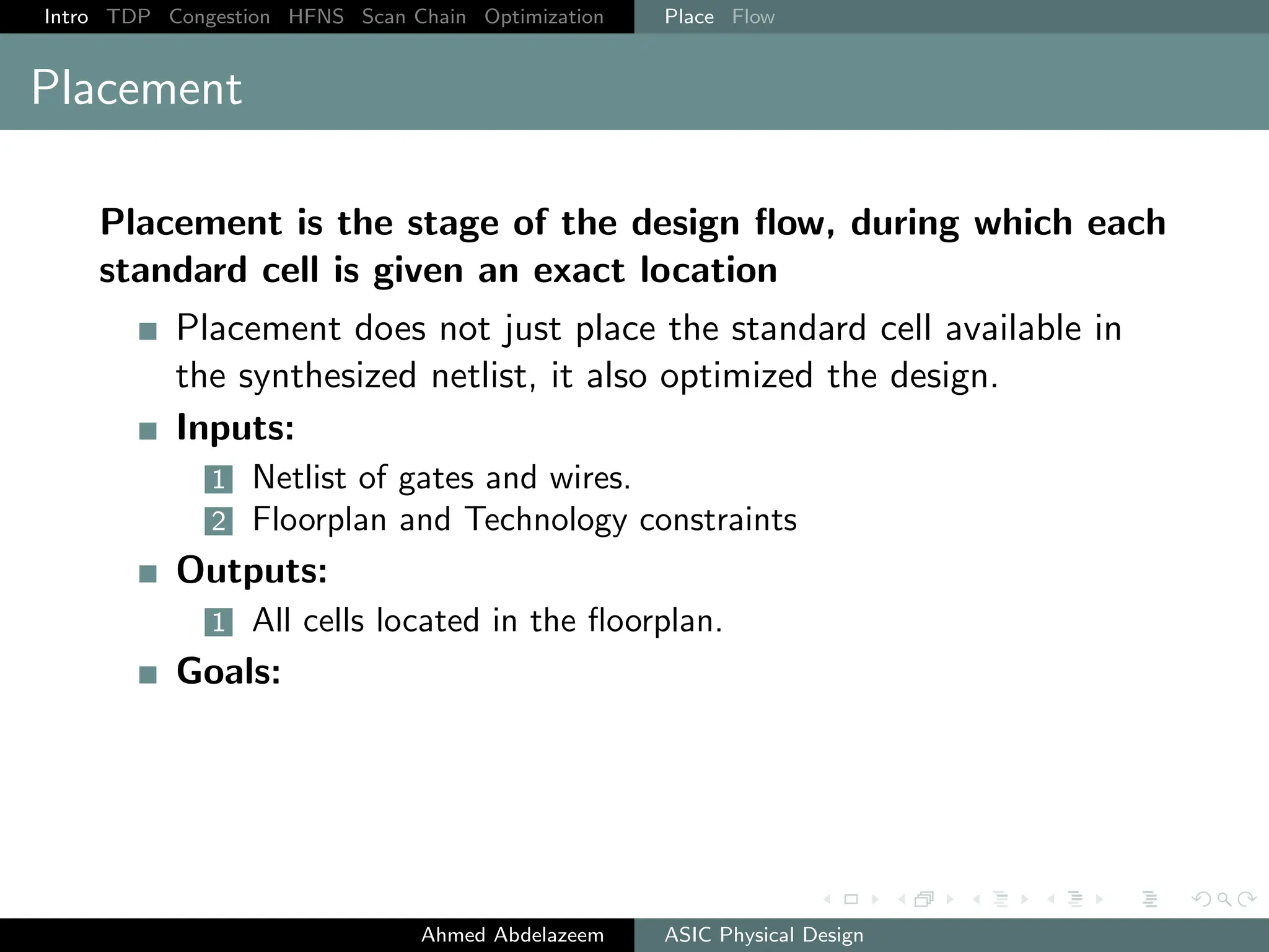Intro TDP Congestion HFNS Scan Chain Optimization Place Flow
Placement
Placement is the stage of the design flow, during which each
standard cell is given an exact location
Placement does not just place the standard cell available in
the synthesized netlist, it also optimized the design.
Inputs:
1 Netlist of gates and wires.
2 Floorplan and Technology constraints
Outputs:
1 All cells located in the floorplan.
Goals:
Ahmed Abdelazeem ASIC Physical Design
 