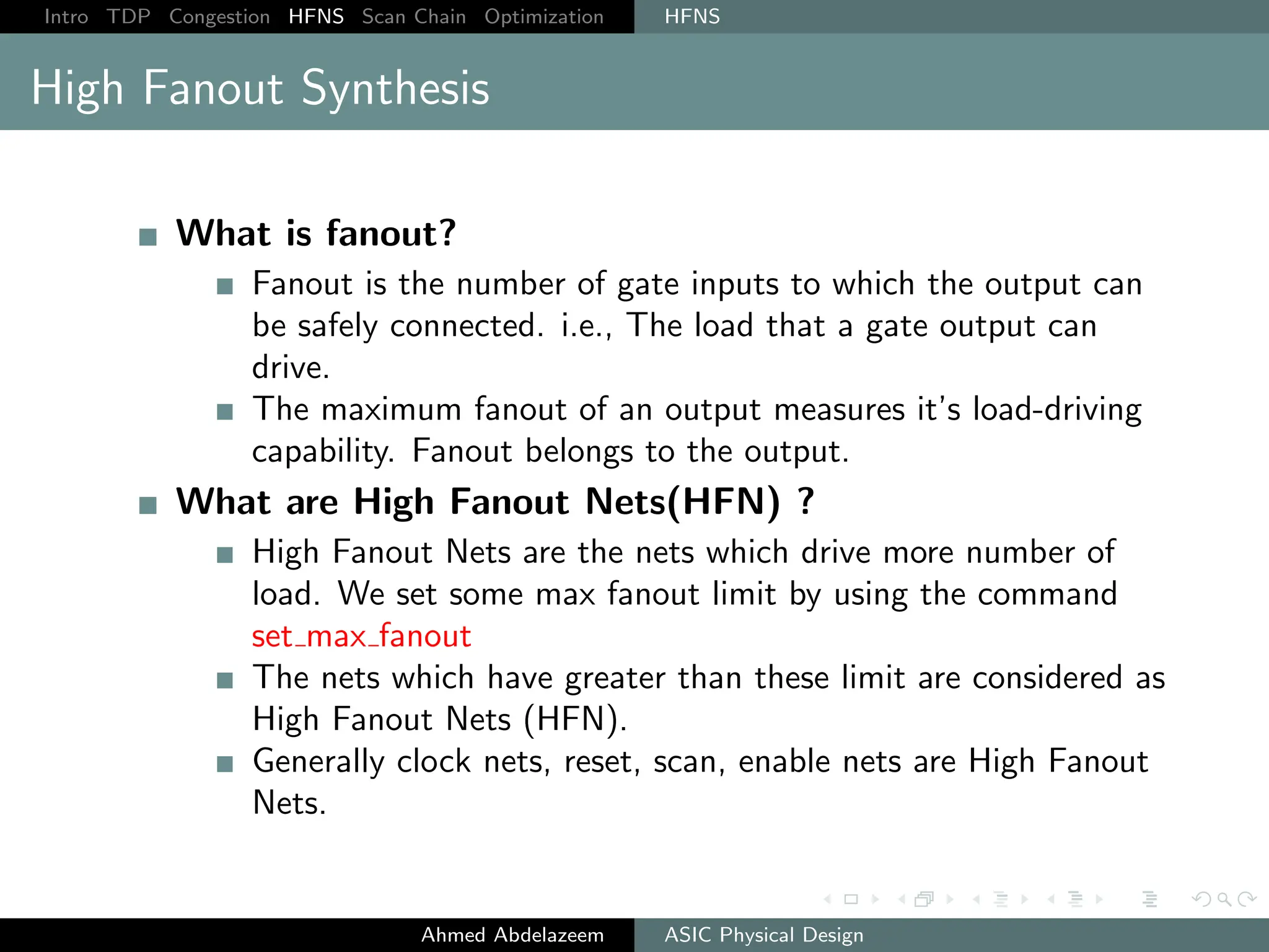 Intro TDP Congestion HFNS Scan Chain Optimization HFNS
High Fanout Synthesis
What is fanout?
Fanout is the number of gate inputs to which the output can
be safely connected. i.e., The load that a gate output can
drive.
The maximum fanout of an output measures it’s load-driving
capability. Fanout belongs to the output.
What are High Fanout Nets(HFN) ?
High Fanout Nets are the nets which drive more number of
load. We set some max fanout limit by using the command
set max fanout
The nets which have greater than these limit are considered as
High Fanout Nets (HFN).
Generally clock nets, reset, scan, enable nets are High Fanout
Nets.
Ahmed Abdelazeem ASIC Physical Design
 