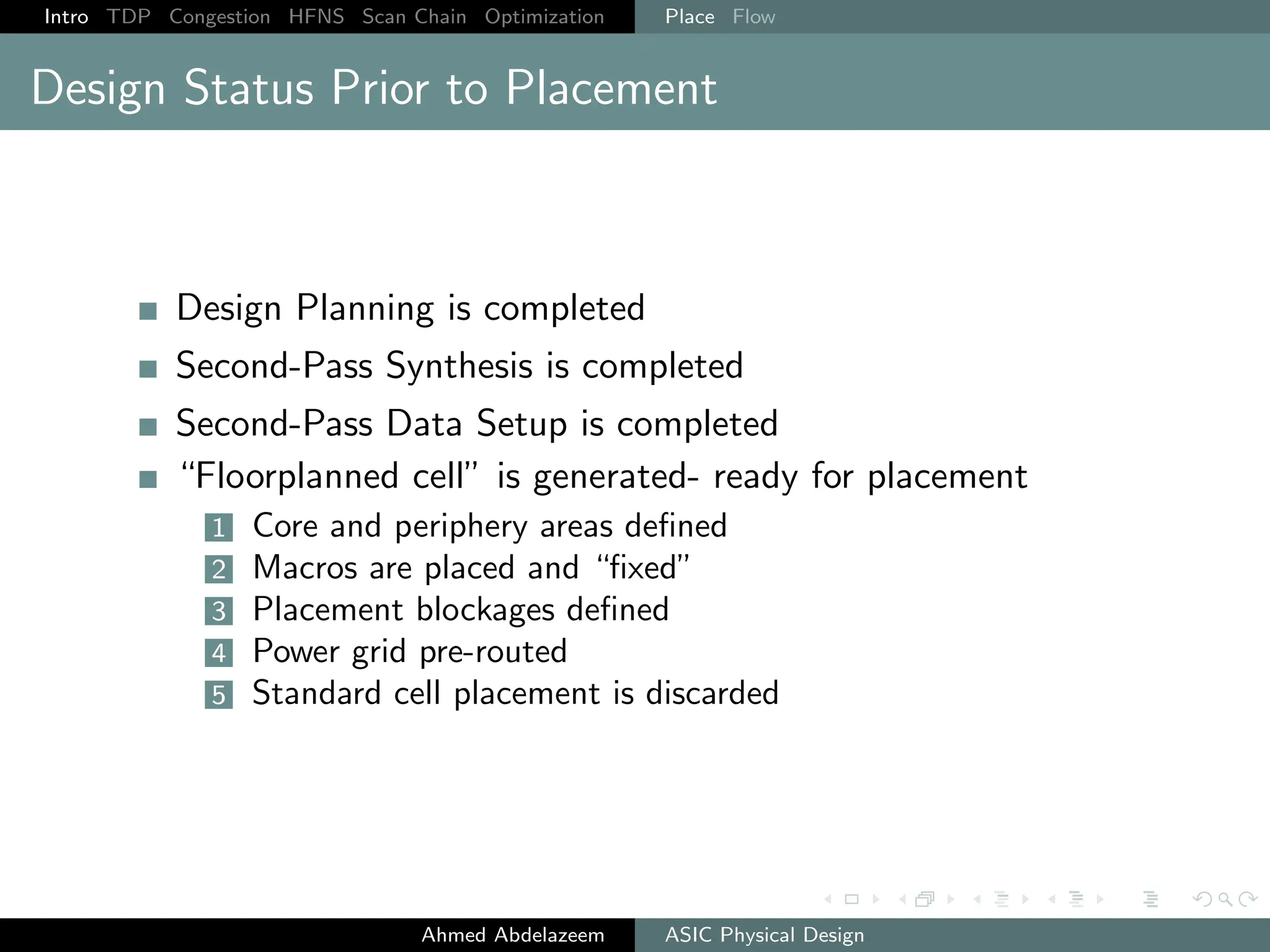 Intro TDP Congestion HFNS Scan Chain Optimization Place Flow
Design Status Prior to Placement
Design Planning is completed
Second-Pass Synthesis is completed
Second-Pass Data Setup is completed
“Floorplanned cell” is generated- ready for placement
1 Core and periphery areas defined
2 Macros are placed and “fixed”
3 Placement blockages defined
4 Power grid pre-routed
5 Standard cell placement is discarded
Ahmed Abdelazeem ASIC Physical Design
 