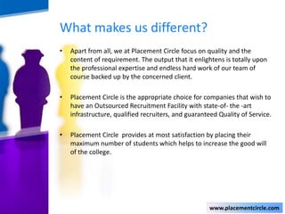 What makes us different?
•

Apart from all, we at Placement Circle focus on quality and the
content of requirement. The output that it enlightens is totally upon
the professional expertise and endless hard work of our team of
course backed up by the concerned client.

•

Placement Circle is the appropriate choice for companies that wish to
have an Outsourced Recruitment Facility with state-of- the -art
infrastructure, qualified recruiters, and guaranteed Quality of Service.

•

Placement Circle provides at most satisfaction by placing their
maximum number of students which helps to increase the good will
of the college.

www.placementcircle.com

 