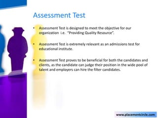 Assessment Test
•

Assessment Test is designed to meet the objective for our
organization i.e. “Providing Quality Resource”.

•

Assessment Test is extremely relevant as an admissions test for
educational institute.

•

Assessment Test proves to be beneficial for both the candidates and
clients, as the candidate can judge their position in the wide pool of
talent and employers can hire the filter candidates.

www.placementcircle.com

 