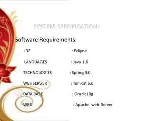 Software Requirements:
IDE : Eclipse
LANGUAGES : Java 1.6
TECHNOLOGIES : Spring 3.0
WEB SERVER : Tomcat 6.0
DATA BASE : Oracle10g
WEB : Apache web Server
 