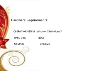 Hardware Requirements:
OPERATING SYSTEM :Windows XP,Windows 7
HARD DISK :10GB
MEMORY : 2GB Ram
 