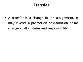 Transfer
• A transfer is a change in job assignment. It
may involve a promotion or demotion or no
change at all in status and responsibility.
 