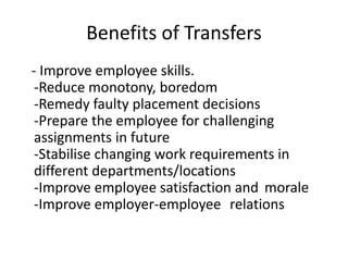 Benefits of Transfers
- Improve employee skills.
-Reduce monotony, boredom
-Remedy faulty placement decisions
-Prepare the employee for challenging
assignments in future
-Stabilise changing work requirements in
different departments/locations
-Improve employee satisfaction and morale
-Improve employer-employee relations
 