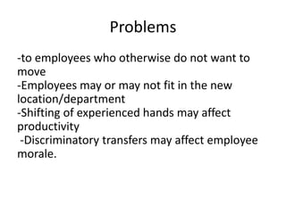 Problems
-to employees who otherwise do not want to
move
-Employees may or may not fit in the new
location/department
-Shifting of experienced hands may affect
productivity
-Discriminatory transfers may affect employee
morale.
 