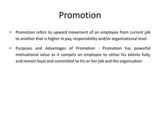 Promotion
• Promotion refers to upward movement of an employee from current job
to another that is higher in pay, responsibility and/or organisational level.
• Purposes and Advantages of Promotion : Promotion has powerful
motivational value as it compels an employee to utilise his talents fully,
and remain loyal and committed to his or her job and the organisation
 