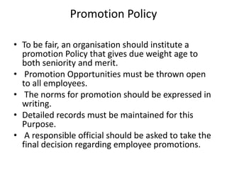 Promotion Policy
• To be fair, an organisation should institute a
promotion Policy that gives due weight age to
both seniority and merit.
• Promotion Opportunities must be thrown open
to all employees.
• The norms for promotion should be expressed in
writing.
• Detailed records must be maintained for this
Purpose.
• A responsible official should be asked to take the
final decision regarding employee promotions.
 