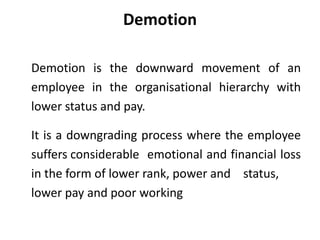 Demotion
Demotion is the downward movement of an
employee in the organisational hierarchy with
lower status and pay.
It is a downgrading process where the employee
suffers considerable emotional and financial loss
in the form of lower rank, power and status,
lower pay and poor working
 