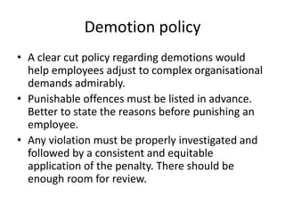 Demotion policy
• A clear cut policy regarding demotions would
help employees adjust to complex organisational
demands admirably.
• Punishable offences must be listed in advance.
Better to state the reasons before punishing an
employee.
• Any violation must be properly investigated and
followed by a consistent and equitable
application of the penalty. There should be
enough room for review.
 