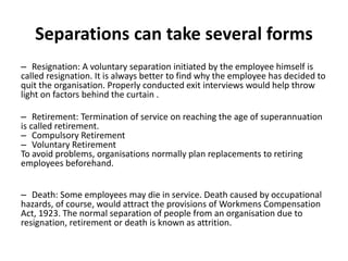 Separations can take several forms
– Resignation: A voluntary separation initiated by the employee himself is
called resignation. It is always better to find why the employee has decided to
quit the organisation. Properly conducted exit interviews would help throw
light on factors behind the curtain .
– Retirement: Termination of service on reaching the age of superannuation
is called retirement.
– Compulsory Retirement
– Voluntary Retirement
To avoid problems, organisations normally plan replacements to retiring
employees beforehand.
– Death: Some employees may die in service. Death caused by occupational
hazards, of course, would attract the provisions of Workmens Compensation
Act, 1923. The normal separation of people from an organisation due to
resignation, retirement or death is known as attrition.
 