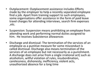 • Outplacement: Outplacement assistance includes Efforts
made by the employer to help a recently separated employee
find a job. Apart from training support to such employees,
some organisations offer assistance in the form of paid leave
travel charges for attending interviews, search firm expenses
,etc.
• Suspension: Suspension means prohibiting an employee from
attending work and performing normal duties assigned to
him. He receives Subsistence allowances
• Discharge and dismissal: The termination of the services of an
employee as a punitive measure for some misconduct is
called dismissal. Discharge also means termination of the
services of an employee but not necessarily as a punishment.
A discharge does not arise from a single irrational act( such as
alcoholism, willful violation of rules, insubordination,
carelessness, dishonesty, inefficiency, violent acts,
unauthorized absence for a long time
 