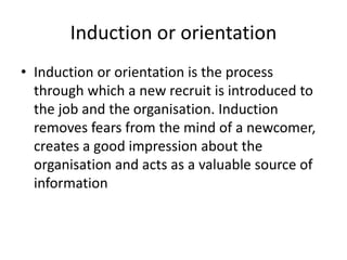 Induction or orientation
• Induction or orientation is the process
through which a new recruit is introduced to
the job and the organisation. Induction
removes fears from the mind of a newcomer,
creates a good impression about the
organisation and acts as a valuable source of
information
 