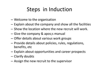 Steps in Induction
– Welcome to the organisation
– Explain about the company and show all the facilities
– Show the location where the new recruit will work.
– Give the company & apos;s manual
– Offer details about various work groups
– Provide details about policies, rules, regulations,
benefits, etc
– Explain about opportunities and career prospects
– Clarify doubts
– Assign the new recruit to the supervisor
 