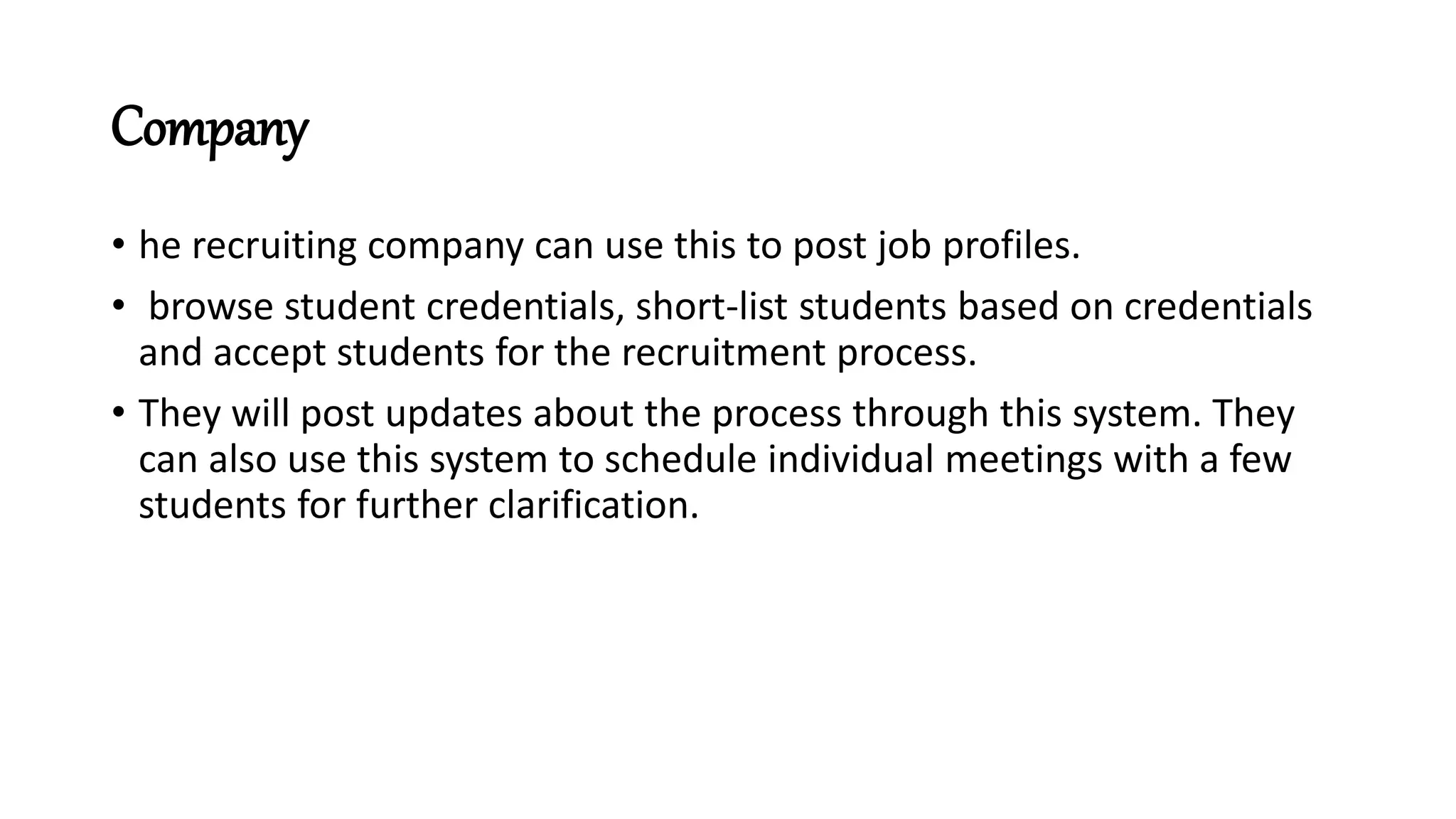 Company
• he recruiting company can use this to post job profiles.
• browse student credentials, short-list students based on credentials
and accept students for the recruitment process.
• They will post updates about the process through this system. They
can also use this system to schedule individual meetings with a few
students for further clarification.
 