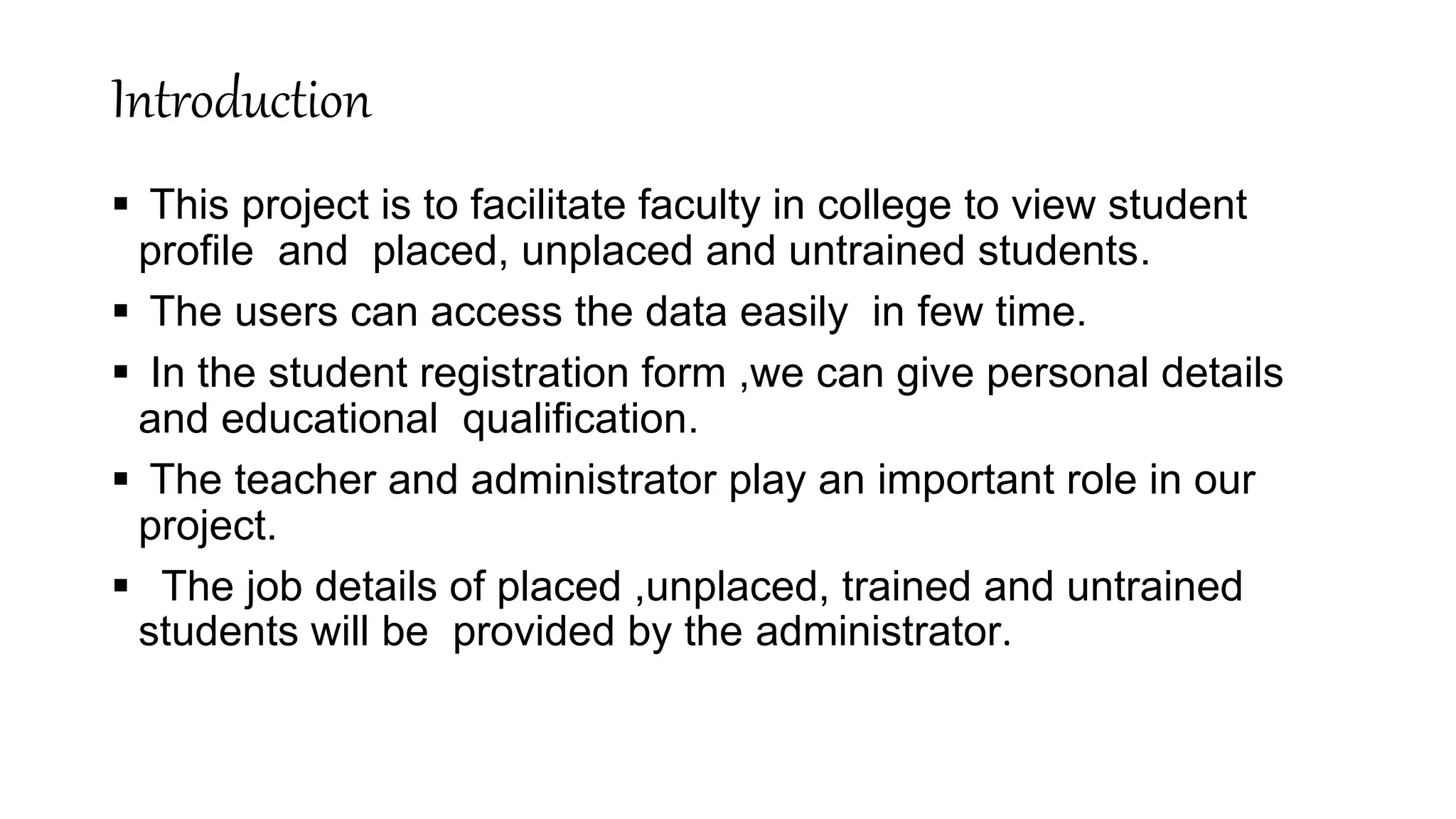 Introduction
 This project is to facilitate faculty in college to view student
profile and placed, unplaced and untrained students.
 The users can access the data easily in few time.
 In the student registration form ,we can give personal details
and educational qualification.
 The teacher and administrator play an important role in our
project.
 The job details of placed ,unplaced, trained and untrained
students will be provided by the administrator.
 