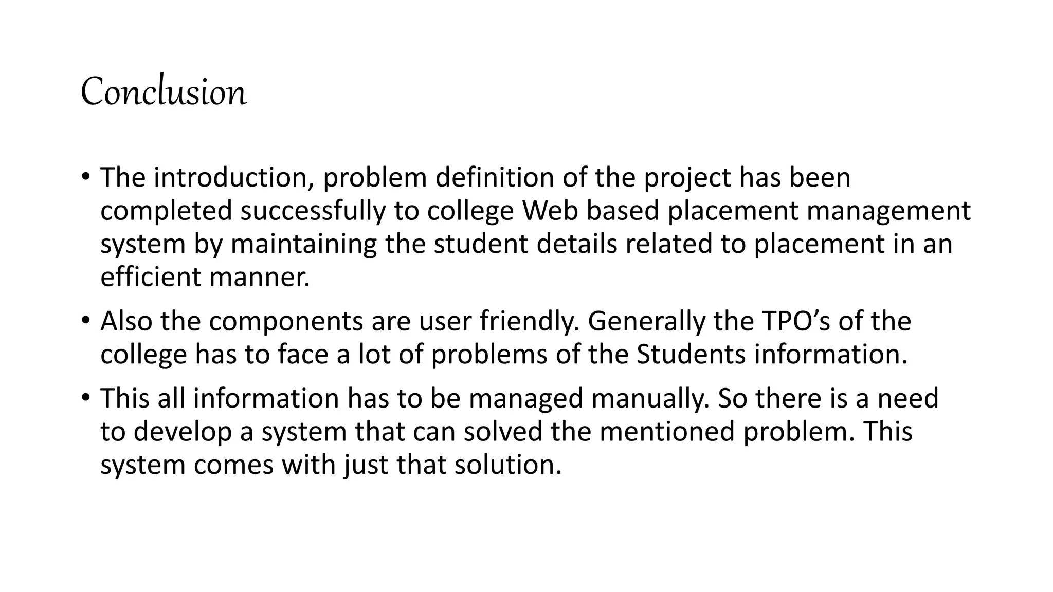 Conclusion
• The introduction, problem definition of the project has been
completed successfully to college Web based placement management
system by maintaining the student details related to placement in an
efficient manner.
• Also the components are user friendly. Generally the TPO’s of the
college has to face a lot of problems of the Students information.
• This all information has to be managed manually. So there is a need
to develop a system that can solved the mentioned problem. This
system comes with just that solution.
 