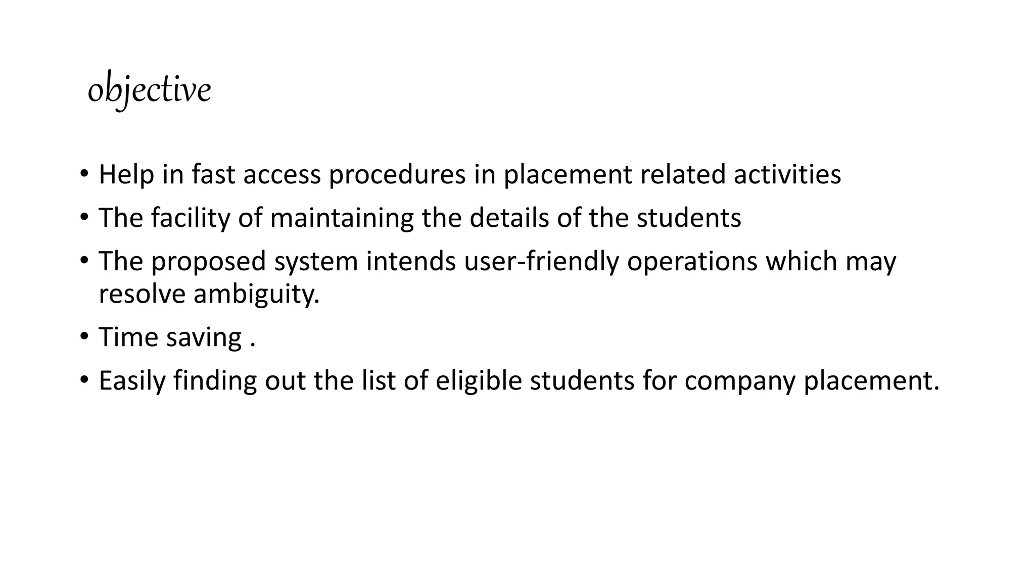 objective
• Help in fast access procedures in placement related activities
• The facility of maintaining the details of the students
• The proposed system intends user-friendly operations which may
resolve ambiguity.
• Time saving .
• Easily finding out the list of eligible students for company placement.
 