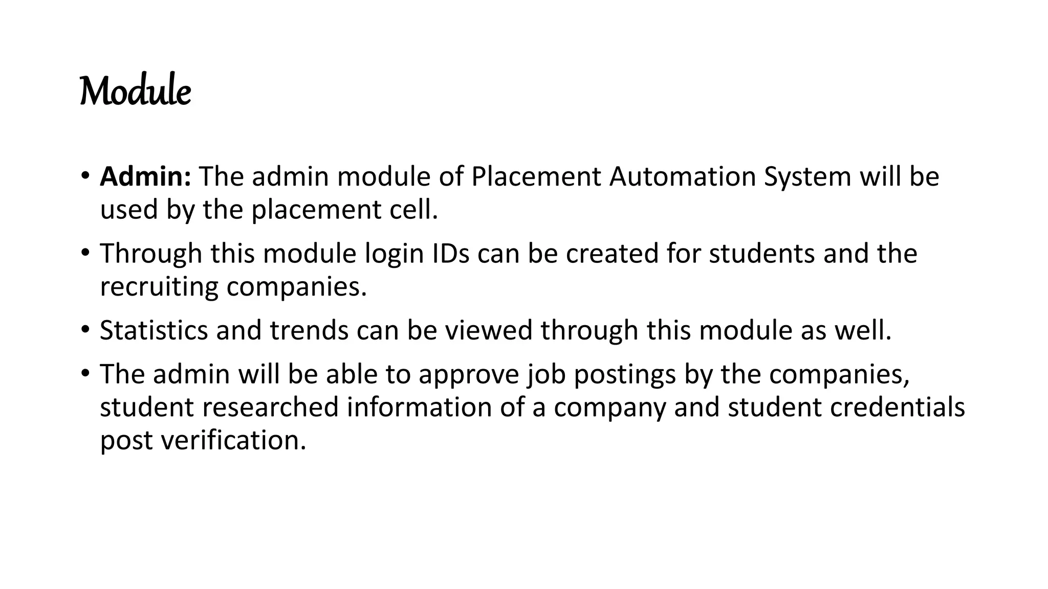 Module
• Admin: The admin module of Placement Automation System will be
used by the placement cell.
• Through this module login IDs can be created for students and the
recruiting companies.
• Statistics and trends can be viewed through this module as well.
• The admin will be able to approve job postings by the companies,
student researched information of a company and student credentials
post verification.
 