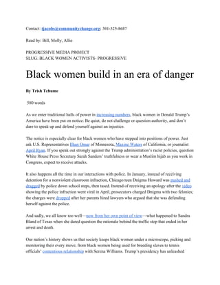 Contact: ​tjacobs@communitychange.org​; 301-325-8687
Read by: Bill, Molly, Allie
PROGRESSIVE MEDIA PROJECT
SLUG: BLACK WOMEN ACTIVISTS- PROGRESSIVE
Black women build in an era of danger
By Trish Tchume
580 words
As we enter traditional halls of power in ​increasing numbers​, black women in Donald Trump’s
America have been put on notice: Be quiet, do not challenge or question authority, and don’t
dare to speak up and defend yourself against an injustice.
The notice is especially clear for black women who have stepped into positions of power. Just
ask U.S. Representatives ​Ilhan Omar​ of Minnesota, ​Maxine Waters​ of California, or journalist
April Ryan​. If you speak out strongly against the Trump administration’s racist policies, question
White House Press Secretary Sarah Sanders’ truthfulness or wear a Muslim hijab as you work in
Congress, expect to receive attacks.
It also happens all the time in our interactions with police.​ ​In January, instead of receiving
detention for a nonviolent classroom infraction, Chicago teen Dnigma Howard was ​pushed and
dragged​ by police down school steps, then tased. Instead of receiving an apology after the ​video
showing the police infraction went viral in April, prosecutors charged Dnigma with two felonies;
the charges were ​dropped​ after her parents hired lawyers who argued that she was defending
herself against the police.
And sadly, we all know too well—​now from her own point of view​—what happened to Sandra
Bland of Texas when she dared question the rationale behind the traffic stop that ended in her
arrest and death.
Our nation’s history shows us that society keeps black women under a microscope, picking and
monitoring their every move, from black women being used for breeding slaves to tennis
officials’ ​contentious relationship​ with Serena Williams. Trump’s presidency has unleashed
 