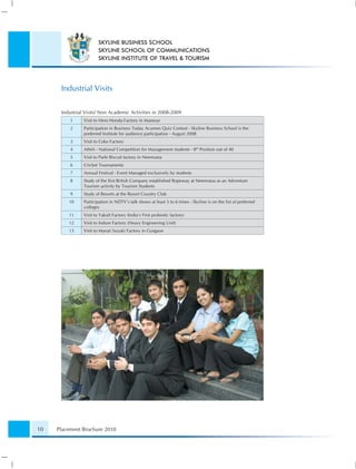 SKYLINE BUSINESS SCHOOL
                        SKYLINE SCHOOL OF COMMUNICATIONS
                        SKYLINE INSTITUTE OF TRAVEL & TOURISM




      Industrial Visits

      Industrial Visits/ Non Academic Activities in 2008-2009
          1     Visit to Hero Honda Factory in Manesar
          2     Participation in Business Today Acumen Quiz Contest - Skyline Business School is the
                preferred Institute for audience participation - August 2008
          3     Visit to Coke Factory
          4     AIMA - National Competition for Management students - 8th Position out of 40
          5     Visit to Parle Biscuit factory in Neemrana
          6     Cricket Tournaments
          7     Annual Festival - Event Managed exclusively by students
          8     Study of the ﬁrst British Company established Ropeway at Neemrana as an Adventure
                Tourism activity by Tourism Students
          9     Study of Resorts at the Resort Country Club
         10     Participation in NDTV's talk shows at least 5 to 6 times - Skyline is on the list of preferred
                colleges
         11     Visit to Yakult Factory (India’s First probiotic factory)
         12     Visit to Indure Factory (Heavy Engineering Unit)
         13     Visit to Maruti Suzuki Factory in Gurgaon




10   Placement Brochure 2010
 