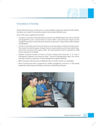 Consultancy & Training

Skyline Education Group, over the years, as a part of students and faculty interaction with industry,
has taken up a number of consultancy projects and training in different areas.
Some of the major assignments have been:
  A project in association with India Business Solutions for HONDA Japan–the study researched
  and gauged the success / failure factors of various MNC’s and top business houses on best
  management practices in India. Research work was carried out in 3 major metros–Delhi, Mumbai
  and Bangaluru.
  A study in association with CII and AT Kearney on the perception of India by foreign tourists.
  The research covered all aspects of Indian Tourism as perceived by tourists from outside India,
  while at the exit point at IGI Airport, Delhi. The study spanned research conducted on 1000
  tourists spread over a fortnight.
  Students of Skyline Institute of Travel & Tourism worked with CII for the 1 st, 2nd and 3rd
  International conference cum showcase, India : Tourism & Heritage held at Agra. This activity
  provided a hands-on experience in Event Management of global standards.
  BPO Training for 240 executives of Daksh for their US Airline clients was undertaken.
  More trainings have been conducted for middle management executives in HR related
  programmes spanning team building, motivation & leadership techniques.




                                                                             Placement Brochure 2010    11
 