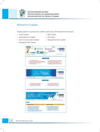 SKYLINE BUSINESS SCHOOL
                     SKYLINE SCHOOL OF COMMUNICATIONS
                     SKYLINE INSTITUTE OF TRAVEL & TOURISM




      Research & e-Updates


      Weekly updates are produced by students and faculty and distributed electronically.
         Travel Update                            BPO Update
         Global Business Update                   HR Update
         Mass Communication Update                Management Ideas Update
         Managing Talent Update




14   Placement Brochure 2010
 