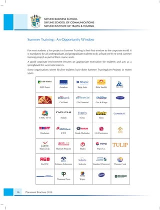 SKYLINE BUSINESS SCHOOL
                     SKYLINE SCHOOL OF COMMUNICATIONS
                     SKYLINE INSTITUTE OF TRAVEL & TOURISM




      Summer Training : An Opportunity Window


      For most students a live project or Summer Training is their ﬁrst window to the corporate world. It
      is mandatory for all undergraduate and postgraduate students to do at least one 8-10 week summer
      training project as part of their course work.
      A good corporate environment ensures an appropriate motivation for students and acts as a
      springboard for successful careers.
      Some organisations where Skyline students have done Summer Training/Live Projects in recent
      years:




                 ABN Amro           Amadeus           Bajaj Auto         Birla Sunlife




                                    Citi Bank        Citi Financial      Cox & Kings




                 CNBC TV18           Delphi             Fortis              Hertz




                  Hindustan          ICICI          Kotak Mahindra      LG Electronics




                 Marico Ltd.     Marriott Welcom        Mudra             Pepsi Co.




                  Red FM        Reliance Infocomm      Sodexho        Standard Chartered   Thomas Cook




                                  Thomson Press         Wipro




16   Placement Brochure 2010
 