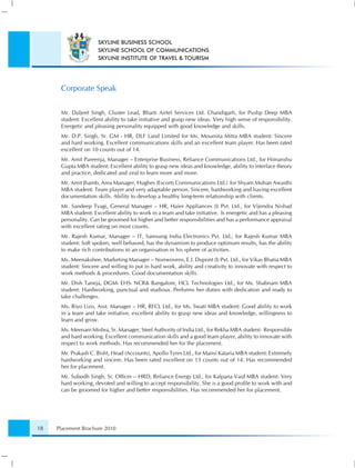 SKYLINE BUSINESS SCHOOL
                      SKYLINE SCHOOL OF COMMUNICATIONS
                      SKYLINE INSTITUTE OF TRAVEL & TOURISM




      Corporate Speak


      Mr. Daljeet Singh, Cluster Lead, Bharti Airtel Services Ltd. Chandigarh, for Pushp Deep MBA
      student: Excellent ability to take initiative and grasp new ideas. Very high sense of responsibility.
      Energetic and pleasing personality equipped with good knowledge and skills.
      Mr. D.P. Singh, Sr. GM - HR, DLF Land Limited for Ms. Moumita Mitra MBA student: Sincere
      and hard working. Excellent communications skills and an excellent team player. Has been rated
      excellent on 10 counts out of 14.
      Mr. Amit Pareenja, Manager – Enterprise Business, Reliance Communications Ltd., for Himanshu
      Gupta MBA student: Excellent ability to grasp new ideas and knowledge, ability to interface theory
      and practice, dedicated and zeal to learn more and more.
      Mr. Amit Jhamb, Area Manager, Hughes (Escorts Communications Ltd.) for Shyam Mohan Awasthi
      MBA student: Team player and very adaptable person. Sincere, hardworking and having excellent
      documentation skills. Ability to develop a healthy long-term relationship with clients.
      Mr. Sandeep Tyagi, General Manager – HR, Haier Appliances (I) Pvt. Ltd., for Vijendra Nishad
      MBA student: Excellent ability to work in a team and take initiative. Is energetic and has a pleasing
      personality. Can be groomed for higher and better responsibilities and has a performance appraisal
      with excellent rating on most counts.
      Mr. Rajesh Kumar, Manager – IT, Samsung India Electronics Pvt. Ltd., for Rajesh Kumar MBA
      student: Soft spoken, well behaved, has the dynamism to produce optimum results, has the ability
      to make rich contributions to an organisation in his sphere of activities.
      Ms. Meenakshee, Marketing Manager – Nonwovens, E.I. Dupont (I) Pvt. Ltd., for Vikas Bhatia MBA
      student: Sincere and willing to put in hard work, ability and creativity to innovate with respect to
      work methods & procedures. Good documentation skills.
      Mr. Dish Taneja, DGM- EHS- NCR& Bangalore, HCL Technologies Ltd., for Ms. Shabnam MBA
      student: Hardworking, punctual and studious. Performs her duties with dedication and ready to
      take challenges.
      Ms. Riyo Lizo, Asst. Manager – HR, RFCL Ltd., for Ms. Swati MBA student: Good ability to work
      in a team and take initiative, excellent ability to grasp new ideas and knowledge, willingness to
      learn and grow.
      Ms. Meenam Mishra, Sr. Manager, Steel Authority of India Ltd., for Rekha MBA student: Responsible
      and hard working. Excellent communication skills and a good team player, ability to innovate with
      respect to work methods. Has recommended her for the placement.
      Mr. Prakash C. Bisht, Head (Accounts), Apollo Tyres Ltd., for Mansi Kataria MBA student: Extremely
      hardworking and sincere. Has been rated excellent on 13 counts out of 14. Has recommended
      her for placement.
      Mr. Subodh Singh, Sr. Ofﬁcer – HRD, Reliance Energy Ltd., for Kalpana Vaid MBA student: Very
      hard working, devoted and willing to accept responsibility. She is a good proﬁle to work with and
      can be groomed for higher and better responsibilities. Has recommended her for placement.




18   Placement Brochure 2010
 