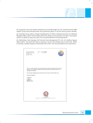Mr. Niraj Joshi, Area Team leader, Hindustan Coca Cola Beverages Pvt. Ltd., for Kunal Nayyar MBA
student: Good communication skills and a good team player. Is sincere and has positive attitude.
Mr. Navender Tomar, State In–Charge (Uttarakhand & U.P. West), Ambuja Cement Ltd., for Abhishek
Bhangalia MBA student: Hard working and has the ability to innovate upon new ideas. Team player
and has an ability to grasp new ideas. Has recommended him for ﬁnal placement.
Mr. Brahmdeep, Sales Manager, JM Financial Asset Management Pvt. Ltd., for Anubhav Kapoor
MBA student: Has talent but needs an exposure. Sincere and willing to put in hard work. Ability
to develop a healthy long-term relationship with clients. Has recommended him for placement.




                                                                         Placement Brochure 2010   19
 