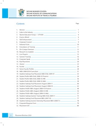 SKYLINE BUSINESS SCHOOL
                      SKYLINE SCHOOL OF COMMUNICATIONS
                      SKYLINE INSTITUTE OF TRAVEL & TOURISM




     Contents                                                         Page



     1.   Mission                                                       1
     2.   Letter to the Industry                                        3
     3.   Skyline Education Group — A Proﬁle                            4
     4.   Course offered                                                6
     5.   Skill Enhancement                                             7
     6.   Corporate Connect                                             9
     7.   Industrial Visits                                            10
     8.   Consultancy & Training                                       11
     9.   On–Campus Seminars                                           12
     10. Research & e-Updates                                          14
     11. Live Projects                                                 15
     12. Summer Training                                               16
     13. Corporate Speak                                               18
     14. Past Placements                                               20
     15. Alumni                                                        23
     16. Faculty                                                       26
     17. Senior Faculty Proﬁles                                        28
     18. MBA 2008-2010 Curriculum                                      31
     19. Students Seeking Final Placement MBA (Feb) 2009-10            32
     20. Student Proﬁle MBA (Feb) 2008-10 (Finance)                    34
     21. Student Proﬁle MBA (Feb) 2008-10 (HR)                         36
     22. Student Proﬁle MBA (Feb) 2008-10 (Mkt)                        38
     23. Students Seeking Final Placement (August) 2009-11             40
     24. Students Seeking Final Placement (August) 2008-10             42
     25. Students Proﬁle MBA (August) 2008-10 (Finance)                48
     26. Students Proﬁle MBA (August) 2008-10 (HR)                     54
     27. Students Proﬁle MBA (August) 2008-10 (Mkt)                    57
     28. Students Seeking Summer Training MBA (Feb) 2009-11            75
     29. Students Seeking Final Placement BBA (2007-10)                77
     30. Students Seeking Summer Internship Placement BBA (2008-11)    78
     31. Corporate Response Form                                       79
     32. Placement Cell                                                80




2   Placement Brochure 2010
 